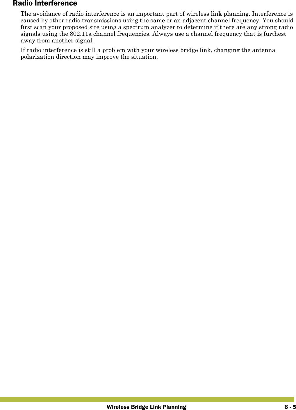 Wireless Bridge Link Planning 6 - 5Radio InterferenceThe avoidance of radio interference is an important part of wireless link planning. Interference is caused by other radio transmissions using the same or an adjacent channel frequency. You should first scan your proposed site using a spectrum analyzer to determine if there are any strong radio signals using the 802.11a channel frequencies. Always use a channel frequency that is furthest away from another signal.If radio interference is still a problem with your wireless bridge link, changing the antenna polarization direction may improve the situation.