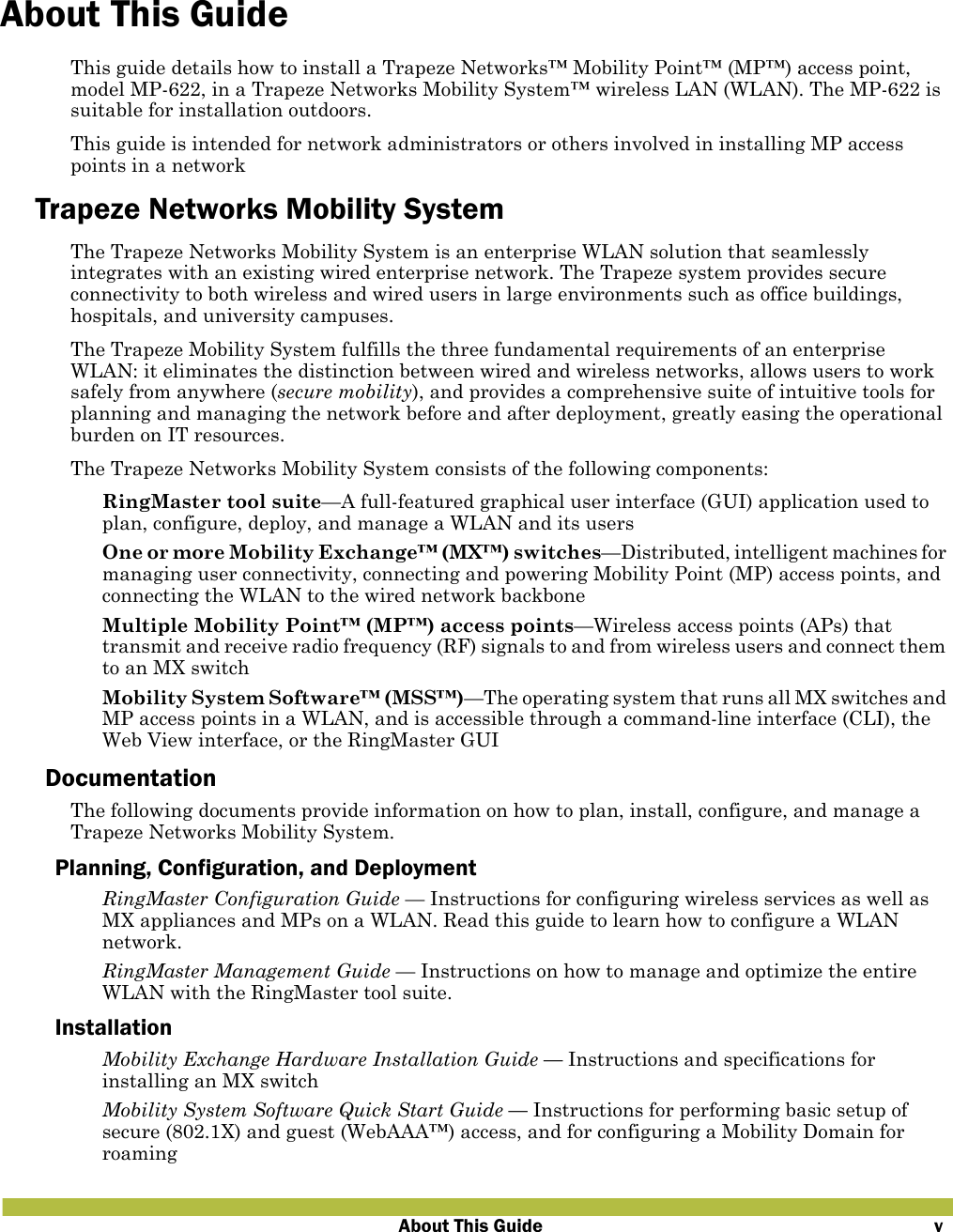 About This Guide vAbout This GuideThis guide details how to install a Trapeze Networks™ Mobility Point™ (MP™) access point, model MP-622, in a Trapeze Networks Mobility System™ wireless LAN (WLAN). The MP-622 is suitable for installation outdoors.This guide is intended for network administrators or others involved in installing MP access points in a networkTrapeze Networks Mobility SystemThe Trapeze Networks Mobility System is an enterprise WLAN solution that seamlessly integrates with an existing wired enterprise network. The Trapeze system provides secure connectivity to both wireless and wired users in large environments such as office buildings, hospitals, and university campuses. The Trapeze Mobility System fulfills the three fundamental requirements of an enterprise WLAN: it eliminates the distinction between wired and wireless networks, allows users to work safely from anywhere (secure mobility), and provides a comprehensive suite of intuitive tools for planning and managing the network before and after deployment, greatly easing the operational burden on IT resources.The Trapeze Networks Mobility System consists of the following components: RingMaster tool suite—A full-featured graphical user interface (GUI) application used to plan, configure, deploy, and manage a WLAN and its users One or more Mobility Exchange™ (MX™) switches—Distributed, intelligent machines for managing user connectivity, connecting and powering Mobility Point (MP) access points, and connecting the WLAN to the wired network backbone Multiple Mobility Point™ (MP™) access points—Wireless access points (APs) that transmit and receive radio frequency (RF) signals to and from wireless users and connect them to an MX switch Mobility System Software™ (MSS™)—The operating system that runs all MX switches and MP access points in a WLAN, and is accessible through a command-line interface (CLI), the Web View interface, or the RingMaster GUIDocumentationThe following documents provide information on how to plan, install, configure, and manage a Trapeze Networks Mobility System.Planning, Configuration, and Deployment RingMaster Configuration Guide — Instructions for configuring wireless services as well as MX appliances and MPs on a WLAN. Read this guide to learn how to configure a WLAN network.  RingMaster Management Guide — Instructions on how to manage and optimize the entire WLAN with the RingMaster tool suite.Installation Mobility Exchange Hardware Installation Guide — Instructions and specifications for installing an MX switch Mobility System Software Quick Start Guide — Instructions for performing basic setup of secure (802.1X) and guest (WebAAA™) access, and for configuring a Mobility Domain for roaming