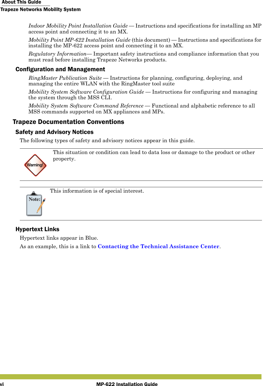  About This GuideTrapeze Networks Mobility SystemMP-622 Installation Guidevi Indoor Mobility Point Installation Guide — Instructions and specifications for installing an MP access point and connecting it to an MX. Mobility Point MP-622 Installation Guide (this document) — Instructions and specifications for installing the MP-622 access point and connecting it to an MX. Regulatory Information— Important safety instructions and compliance information that you must read before installing Trapeze Networks products.Configuration and Management RingMaster Publication Suite — Instructions for planning, configuring, deploying, and managing the entire WLAN with the RingMaster tool suite Mobility System Software Configuration Guide — Instructions for configuring and managing the system through the MSS CLI. Mobility System Software Command Reference — Functional and alphabetic reference to all MSS commands supported on MX appliances and MPs.Trapeze Documentation ConventionsSafety and Advisory NoticesThe following types of safety and advisory notices appear in this guide.     Hypertext LinksHypertext links appear in Blue. As an example, this is a link to Contacting the Technical Assistance Center.Warning!This situation or condition can lead to data loss or damage to the product or other property.Note:This information is of special interest.