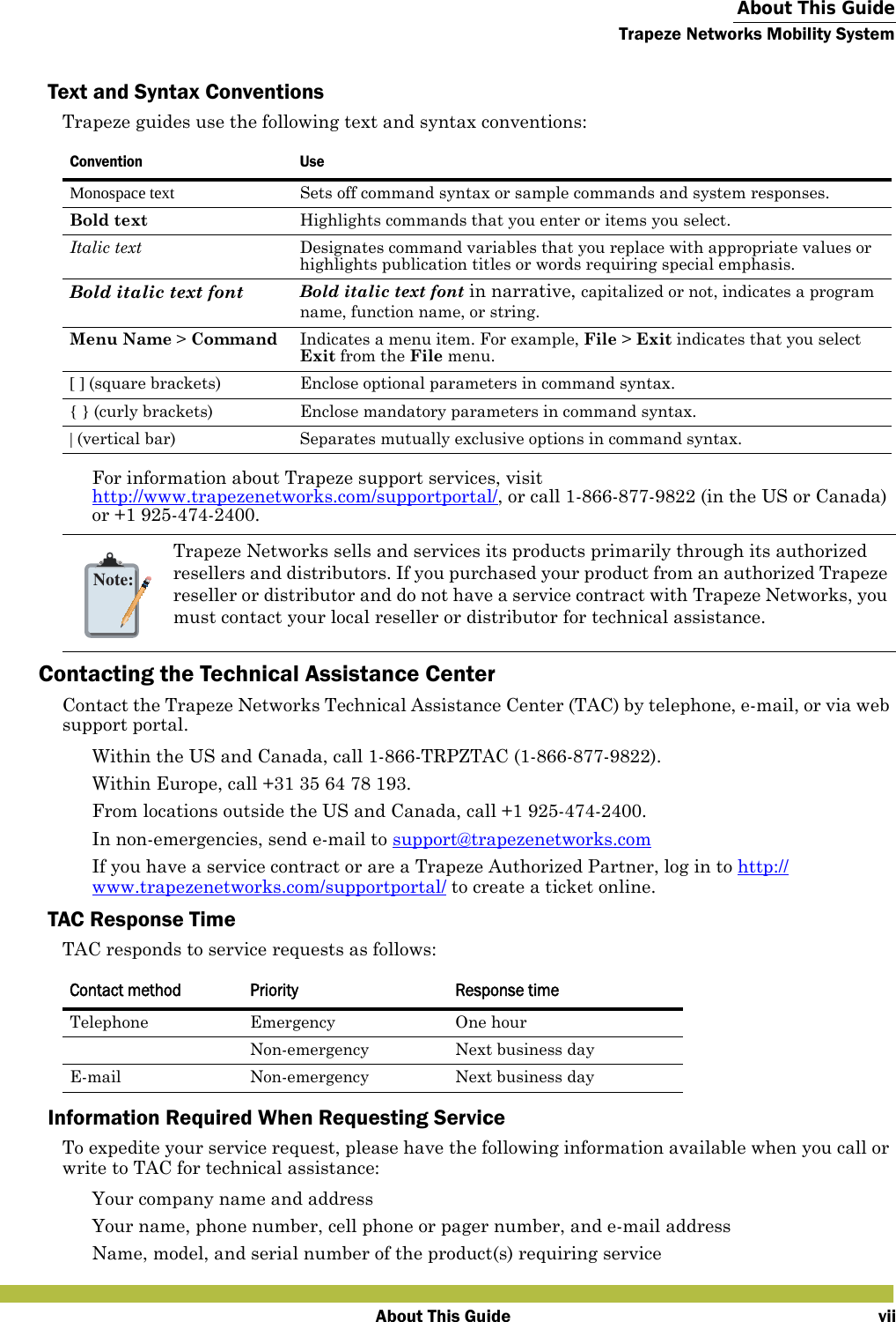  About This GuideTrapeze Networks Mobility SystemAbout This Guide viiText and Syntax ConventionsTrapeze guides use the following text and syntax conventions:For information about Trapeze support services, visit http://www.trapezenetworks.com/supportportal/, or call 1-866-877-9822 (in the US or Canada) or +1 925-474-2400.Contacting the Technical Assistance CenterContact the Trapeze Networks Technical Assistance Center (TAC) by telephone, e-mail, or via web support portal.  Within the US and Canada, call 1-866-TRPZTAC (1-866-877-9822). Within Europe, call +31 35 64 78 193. From locations outside the US and Canada, call +1 925-474-2400. In non-emergencies, send e-mail to support@trapezenetworks.com  If you have a service contract or are a Trapeze Authorized Partner, log in to http://www.trapezenetworks.com/supportportal/ to create a ticket online.TAC Response TimeTAC responds to service requests as follows: Information Required When Requesting ServiceTo expedite your service request, please have the following information available when you call or write to TAC for technical assistance: Your company name and address Your name, phone number, cell phone or pager number, and e-mail address Name, model, and serial number of the product(s) requiring serviceConvention UseMonospace text Sets off command syntax or sample commands and system responses.Bold text Highlights commands that you enter or items you select.Italic text Designates command variables that you replace with appropriate values or highlights publication titles or words requiring special emphasis.Bold italic text font Bold italic text font in narrative, capitalized or not, indicates a program name, function name, or string.Menu Name &gt; Command Indicates a menu item. For example, File &gt; Exit indicates that you select Exit from the File menu.[ ] (square brackets) Enclose optional parameters in command syntax.{ } (curly brackets) Enclose mandatory parameters in command syntax.| (vertical bar) Separates mutually exclusive options in command syntax.Note:Trapeze Networks sells and services its products primarily through its authorized resellers and distributors. If you purchased your product from an authorized Trapeze reseller or distributor and do not have a service contract with Trapeze Networks, you must contact your local reseller or distributor for technical assistance.Contact method Priority Response timeTelephone Emergency One hourNon-emergency Next business dayE-mail Non-emergency Next business day