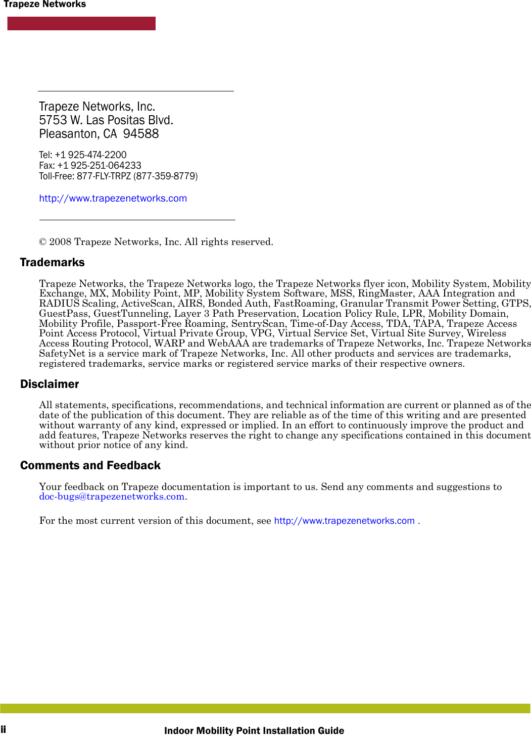 iiTrapeze NetworksIndoor Mobility Point Installation GuideTrapeze Networks, Inc.5753 W. Las Positas Blvd.Pleasanton, CA 94588Tel: +1 925-474-2200Fax: +1 925-251-064233Toll-Free: 877-FLY-TRPZ (877-359-8779)http://www.trapezenetworks.com© 2008 Trapeze Networks, Inc. All rights reserved. TrademarksTrapeze Networks, the Trapeze Networks logo, the Trapeze Networks flyer icon, Mobility System, Mobility Exchange, MX, Mobility Point, MP, Mobility System Software, MSS, RingMaster, AAA Integration and RADIUS Scaling, ActiveScan, AIRS, Bonded Auth, FastRoaming, Granular Transmit Power Setting, GTPS, GuestPass, GuestTunneling, Layer 3 Path Preservation, Location Policy Rule, LPR, Mobility Domain, Mobility Profile, Passport-Free Roaming, SentryScan, Time-of-Day Access, TDA, TAPA, Trapeze Access Point Access Protocol, Virtual Private Group, VPG, Virtual Service Set, Virtual Site Survey, Wireless Access Routing Protocol, WARP and WebAAA are trademarks of Trapeze Networks, Inc. Trapeze Networks SafetyNet is a service mark of Trapeze Networks, Inc. All other products and services are trademarks, registered trademarks, service marks or registered service marks of their respective owners.DisclaimerAll statements, specifications, recommendations, and technical information are current or planned as of the date of the publication of this document. They are reliable as of the time of this writing and are presented without warranty of any kind, expressed or implied. In an effort to continuously improve the product and add features, Trapeze Networks reserves the right to change any specifications contained in this document without prior notice of any kind.Comments and FeedbackYour feedback on Trapeze documentation is important to us. Send any comments and suggestions to doc-bugs@trapezenetworks.com.For the most current version of this document, see http://www.trapezenetworks.com .