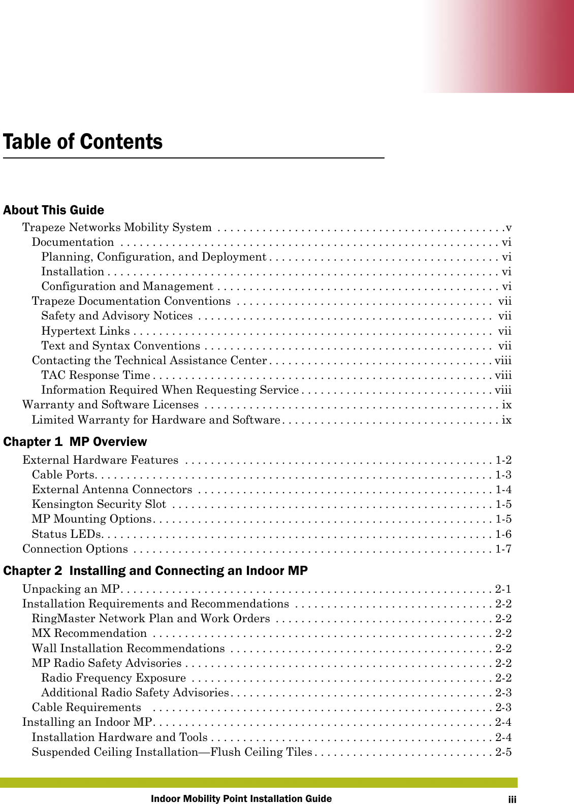 Indoor Mobility Point Installation Guide iiiTable of ContentsAbout This GuideTrapeze Networks Mobility System  . . . . . . . . . . . . . . . . . . . . . . . . . . . . . . . . . . . . . . . . . . . . .vDocumentation  . . . . . . . . . . . . . . . . . . . . . . . . . . . . . . . . . . . . . . . . . . . . . . . . . . . . . . . . . . . viPlanning, Configuration, and Deployment . . . . . . . . . . . . . . . . . . . . . . . . . . . . . . . . . . . . viInstallation . . . . . . . . . . . . . . . . . . . . . . . . . . . . . . . . . . . . . . . . . . . . . . . . . . . . . . . . . . . . . viConfiguration and Management . . . . . . . . . . . . . . . . . . . . . . . . . . . . . . . . . . . . . . . . . . . . viTrapeze Documentation Conventions  . . . . . . . . . . . . . . . . . . . . . . . . . . . . . . . . . . . . . . . .  viiSafety and Advisory Notices  . . . . . . . . . . . . . . . . . . . . . . . . . . . . . . . . . . . . . . . . . . . . . .  viiHypertext Links . . . . . . . . . . . . . . . . . . . . . . . . . . . . . . . . . . . . . . . . . . . . . . . . . . . . . . . . viiText and Syntax Conventions . . . . . . . . . . . . . . . . . . . . . . . . . . . . . . . . . . . . . . . . . . . . .  viiContacting the Technical Assistance Center . . . . . . . . . . . . . . . . . . . . . . . . . . . . . . . . . . . viiiTAC Response Time . . . . . . . . . . . . . . . . . . . . . . . . . . . . . . . . . . . . . . . . . . . . . . . . . . . . . viiiInformation Required When Requesting Service . . . . . . . . . . . . . . . . . . . . . . . . . . . . . . viiiWarranty and Software Licenses  . . . . . . . . . . . . . . . . . . . . . . . . . . . . . . . . . . . . . . . . . . . . . . ixLimited Warranty for Hardware and Software . . . . . . . . . . . . . . . . . . . . . . . . . . . . . . . . . . ixChapter 1  MP OverviewExternal Hardware Features  . . . . . . . . . . . . . . . . . . . . . . . . . . . . . . . . . . . . . . . . . . . . . . . . 1-2Cable Ports. . . . . . . . . . . . . . . . . . . . . . . . . . . . . . . . . . . . . . . . . . . . . . . . . . . . . . . . . . . . . . 1-3External Antenna Connectors  . . . . . . . . . . . . . . . . . . . . . . . . . . . . . . . . . . . . . . . . . . . . . . 1-4Kensington Security Slot  . . . . . . . . . . . . . . . . . . . . . . . . . . . . . . . . . . . . . . . . . . . . . . . . . . 1-5MP Mounting Options. . . . . . . . . . . . . . . . . . . . . . . . . . . . . . . . . . . . . . . . . . . . . . . . . . . . . 1-5Status LEDs. . . . . . . . . . . . . . . . . . . . . . . . . . . . . . . . . . . . . . . . . . . . . . . . . . . . . . . . . . . . . 1-6Connection Options  . . . . . . . . . . . . . . . . . . . . . . . . . . . . . . . . . . . . . . . . . . . . . . . . . . . . . . . . 1-7Chapter 2  Installing and Connecting an Indoor MPUnpacking an MP. . . . . . . . . . . . . . . . . . . . . . . . . . . . . . . . . . . . . . . . . . . . . . . . . . . . . . . . . . 2-1Installation Requirements and Recommendations  . . . . . . . . . . . . . . . . . . . . . . . . . . . . . . . 2-2RingMaster Network Plan and Work Orders  . . . . . . . . . . . . . . . . . . . . . . . . . . . . . . . . . . 2-2MX Recommendation  . . . . . . . . . . . . . . . . . . . . . . . . . . . . . . . . . . . . . . . . . . . . . . . . . . . . . 2-2Wall Installation Recommendations  . . . . . . . . . . . . . . . . . . . . . . . . . . . . . . . . . . . . . . . . . 2-2MP Radio Safety Advisories . . . . . . . . . . . . . . . . . . . . . . . . . . . . . . . . . . . . . . . . . . . . . . . . 2-2Radio Frequency Exposure  . . . . . . . . . . . . . . . . . . . . . . . . . . . . . . . . . . . . . . . . . . . . . . . 2-2Additional Radio Safety Advisories. . . . . . . . . . . . . . . . . . . . . . . . . . . . . . . . . . . . . . . . . 2-3Cable Requirements    . . . . . . . . . . . . . . . . . . . . . . . . . . . . . . . . . . . . . . . . . . . . . . . . . . . . . 2-3Installing an Indoor MP. . . . . . . . . . . . . . . . . . . . . . . . . . . . . . . . . . . . . . . . . . . . . . . . . . . . .2-4Installation Hardware and Tools . . . . . . . . . . . . . . . . . . . . . . . . . . . . . . . . . . . . . . . . . . . . 2-4Suspended Ceiling Installation—Flush Ceiling Tiles . . . . . . . . . . . . . . . . . . . . . . . . . . . . 2-5