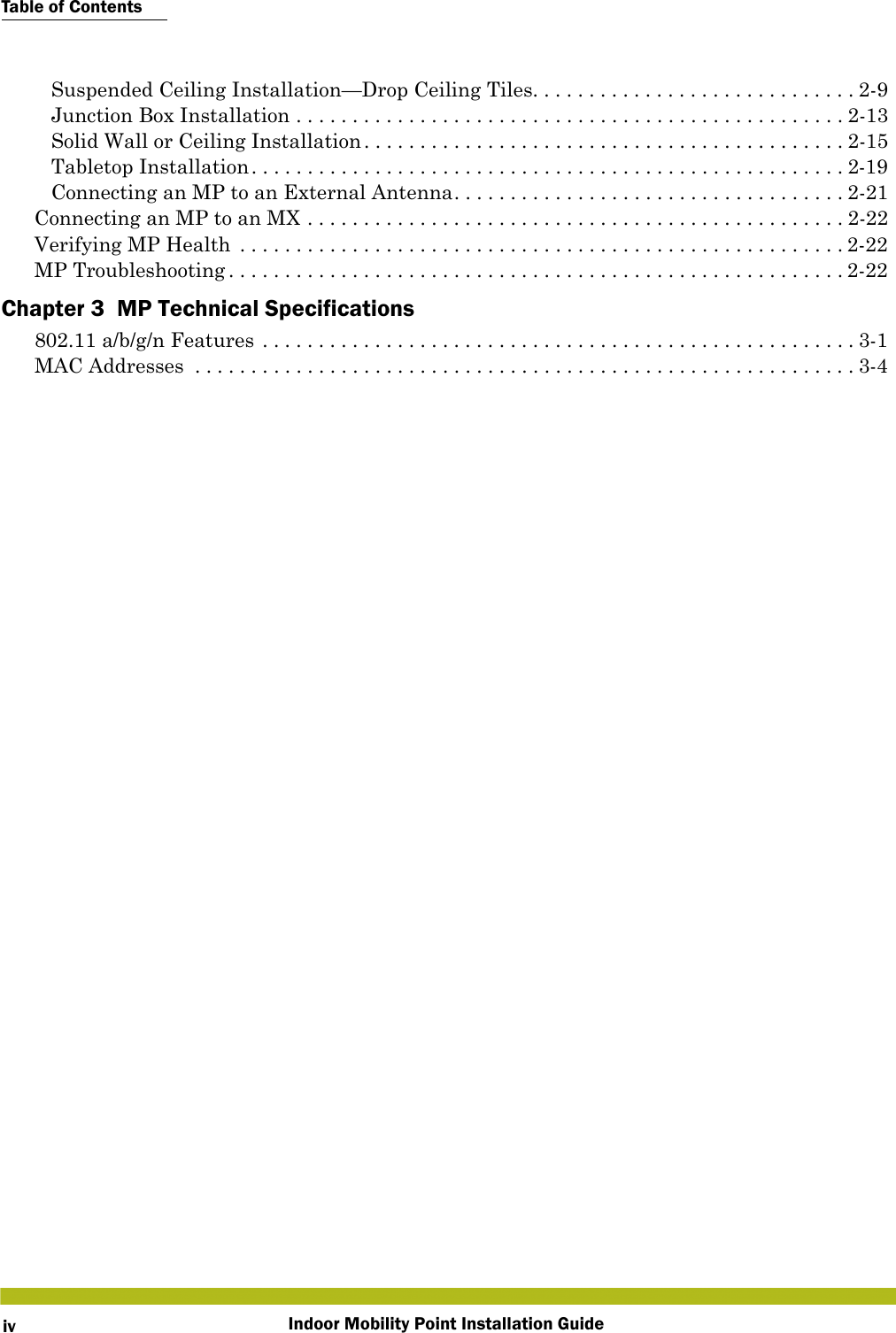 Table of ContentsIndoor Mobility Point Installation GuideivSuspended Ceiling Installation—Drop Ceiling Tiles. . . . . . . . . . . . . . . . . . . . . . . . . . . . . 2-9Junction Box Installation . . . . . . . . . . . . . . . . . . . . . . . . . . . . . . . . . . . . . . . . . . . . . . . . . 2-13Solid Wall or Ceiling Installation . . . . . . . . . . . . . . . . . . . . . . . . . . . . . . . . . . . . . . . . . . . 2-15Tabletop Installation. . . . . . . . . . . . . . . . . . . . . . . . . . . . . . . . . . . . . . . . . . . . . . . . . . . . . 2-19Connecting an MP to an External Antenna. . . . . . . . . . . . . . . . . . . . . . . . . . . . . . . . . . . 2-21Connecting an MP to an MX . . . . . . . . . . . . . . . . . . . . . . . . . . . . . . . . . . . . . . . . . . . . . . . . 2-22Verifying MP Health  . . . . . . . . . . . . . . . . . . . . . . . . . . . . . . . . . . . . . . . . . . . . . . . . . . . . . . 2-22MP Troubleshooting . . . . . . . . . . . . . . . . . . . . . . . . . . . . . . . . . . . . . . . . . . . . . . . . . . . . . . . 2-22Chapter 3  MP Technical Specifications802.11 a/b/g/n Features . . . . . . . . . . . . . . . . . . . . . . . . . . . . . . . . . . . . . . . . . . . . . . . . . . . . .3-1MAC Addresses  . . . . . . . . . . . . . . . . . . . . . . . . . . . . . . . . . . . . . . . . . . . . . . . . . . . . . . . . . . . 3-4