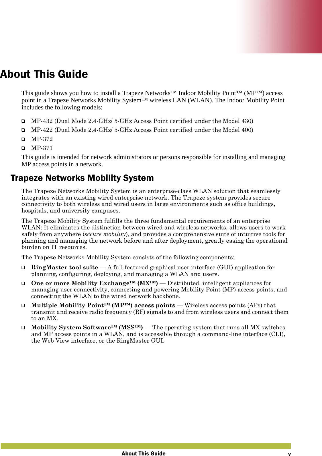 About This Guide vAbout This GuideThis guide shows you how to install a Trapeze Networks™ Indoor Mobility Point™ (MP™) access point in a Trapeze Networks Mobility System™ wireless LAN (WLAN). The Indoor Mobility Point includes the following models:❑MP-432 (Dual Mode 2.4-GHz/ 5-GHz Access Point certified under the Model 430)❑MP-422 (Dual Mode 2.4-GHz/ 5-GHz Access Point certified under the Model 400)❑MP-372❑MP-371This guide is intended for network administrators or persons responsible for installing and managing MP access points in a network.Trapeze Networks Mobility SystemThe Trapeze Networks Mobility System is an enterprise-class WLAN solution that seamlessly integrates with an existing wired enterprise network. The Trapeze system provides secure connectivity to both wireless and wired users in large environments such as office buildings, hospitals, and university campuses. The Trapeze Mobility System fulfills the three fundamental requirements of an enterprise WLAN: It eliminates the distinction between wired and wireless networks, allows users to work safely from anywhere (secure mobility), and provides a comprehensive suite of intuitive tools for planning and managing the network before and after deployment, greatly easing the operational burden on IT resources.The Trapeze Networks Mobility System consists of the following components:❑RingMaster tool suite — A full-featured graphical user interface (GUI) application for planning, configuring, deploying, and managing a WLAN and users.❑One or more Mobility Exchange™ (MX™) — Distributed, intelligent appliances for managing user connectivity, connecting and powering Mobility Point (MP) access points, and connecting the WLAN to the wired network backbone.❑Multiple Mobility Point™ (MP™) access points — Wireless access points (APs) that transmit and receive radio frequency (RF) signals to and from wireless users and connect them to an MX.❑Mobility System Software™ (MSS™) — The operating system that runs all MX switches and MP access points in a WLAN, and is accessible through a command-line interface (CLI), the Web View interface, or the RingMaster GUI.