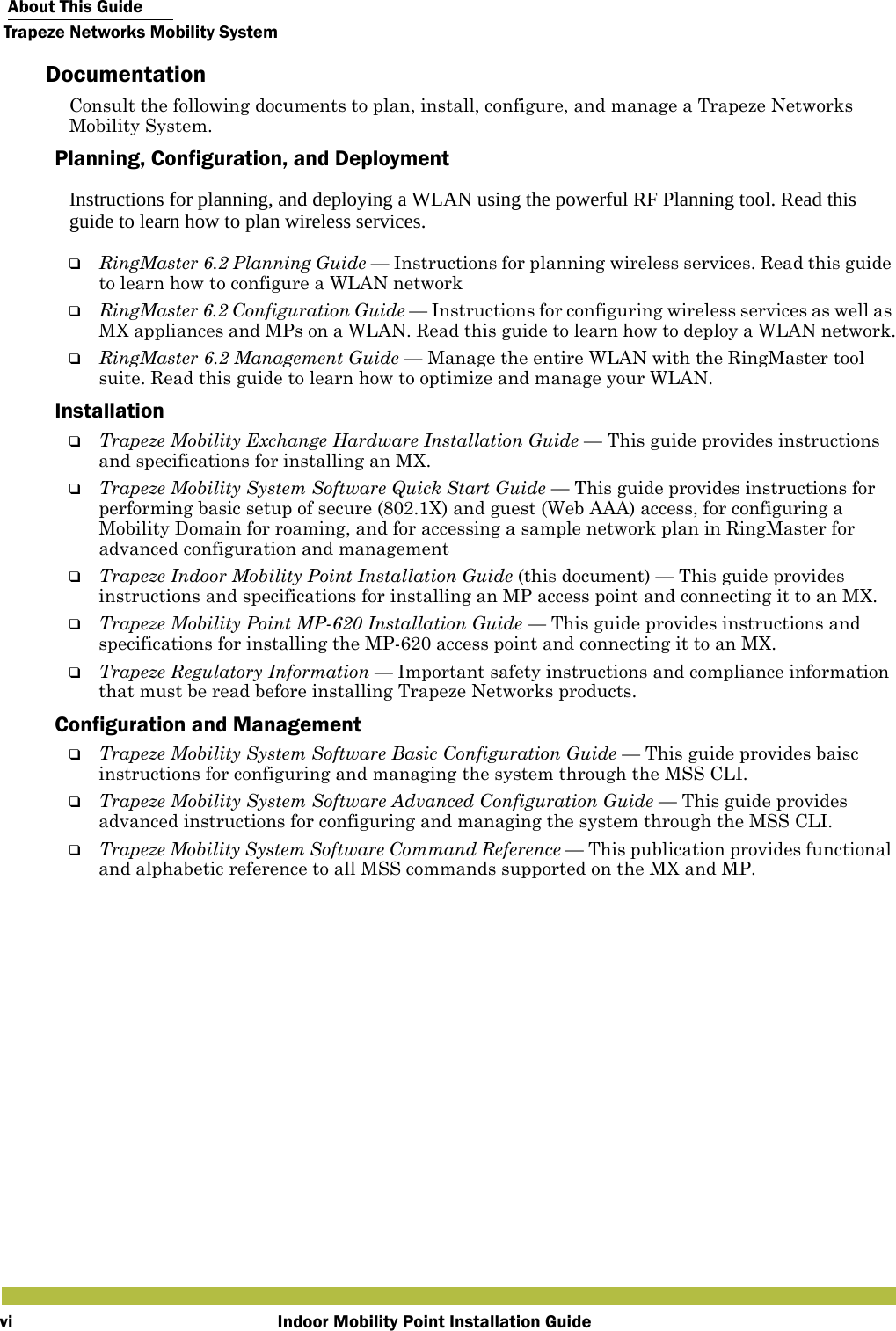  About This GuideTrapeze Networks Mobility SystemIndoor Mobility Point Installation GuideviDocumentationConsult the following documents to plan, install, configure, and manage a Trapeze Networks Mobility System.Planning, Configuration, and DeploymentInstructions for planning, and deploying a WLAN using the powerful RF Planning tool. Read this guide to learn how to plan wireless services.❑RingMaster 6.2 Planning Guide — Instructions for planning wireless services. Read this guide to learn how to configure a WLAN network❑RingMaster 6.2 Configuration Guide — Instructions for configuring wireless services as well as MX appliances and MPs on a WLAN. Read this guide to learn how to deploy a WLAN network.❑RingMaster 6.2 Management Guide — Manage the entire WLAN with the RingMaster tool suite. Read this guide to learn how to optimize and manage your WLAN.Installation❑Trapeze Mobility Exchange Hardware Installation Guide — This guide provides instructions and specifications for installing an MX.❑Trapeze Mobility System Software Quick Start Guide — This guide provides instructions for performing basic setup of secure (802.1X) and guest (Web AAA) access, for configuring a Mobility Domain for roaming, and for accessing a sample network plan in RingMaster for advanced configuration and management❑Trapeze Indoor Mobility Point Installation Guide (this document) — This guide provides instructions and specifications for installing an MP access point and connecting it to an MX.❑Trapeze Mobility Point MP-620 Installation Guide — This guide provides instructions and specifications for installing the MP-620 access point and connecting it to an MX.❑Trapeze Regulatory Information — Important safety instructions and compliance information that must be read before installing Trapeze Networks products.Configuration and Management❑Trapeze Mobility System Software Basic Configuration Guide — This guide provides baisc instructions for configuring and managing the system through the MSS CLI.❑Trapeze Mobility System Software Advanced Configuration Guide — This guide provides advanced instructions for configuring and managing the system through the MSS CLI.❑Trapeze Mobility System Software Command Reference — This publication provides functional and alphabetic reference to all MSS commands supported on the MX and MP.