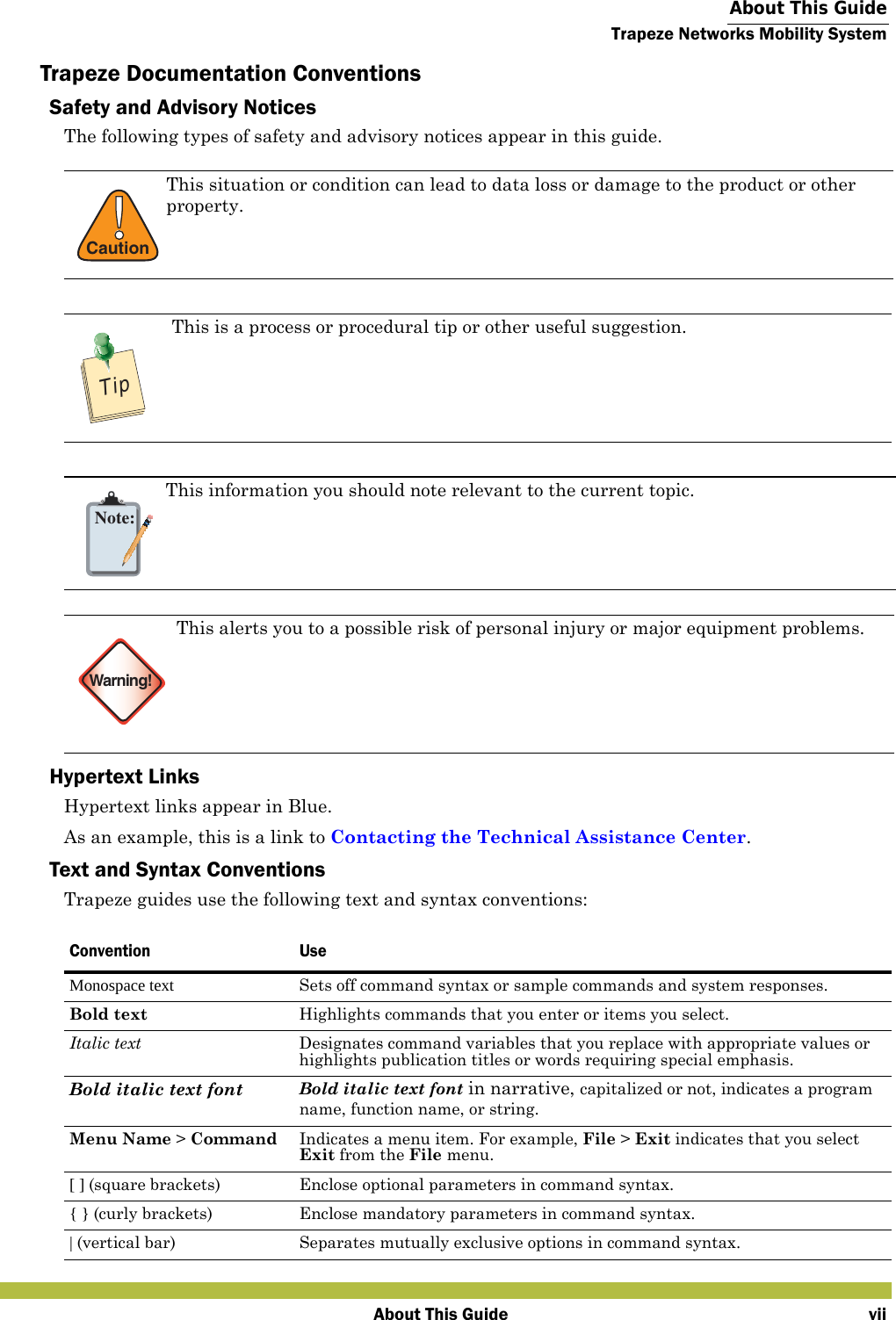  About This GuideTrapeze Networks Mobility SystemAbout This Guide viiTrapeze Documentation ConventionsSafety and Advisory NoticesThe following types of safety and advisory notices appear in this guide.  Hypertext LinksHypertext links appear in Blue. As an example, this is a link to Contacting the Technical Assistance Center.Text and Syntax ConventionsTrapeze guides use the following text and syntax conventions:   !CautionThis situation or condition can lead to data loss or damage to the product or other property.TipThis is a process or procedural tip or other useful suggestion.   Note:This information you should note relevant to the current topic.Warning!This alerts you to a possible risk of personal injury or major equipment problems.   Convention UseMonospace text Sets off command syntax or sample commands and system responses.Bold text Highlights commands that you enter or items you select.Italic text Designates command variables that you replace with appropriate values or highlights publication titles or words requiring special emphasis.Bold italic text font Bold italic text font in narrative, capitalized or not, indicates a program name, function name, or string.Menu Name &gt; Command Indicates a menu item. For example, File &gt; Exit indicates that you select Exit from the File menu.[ ] (square brackets) Enclose optional parameters in command syntax.{ } (curly brackets) Enclose mandatory parameters in command syntax.| (vertical bar) Separates mutually exclusive options in command syntax.