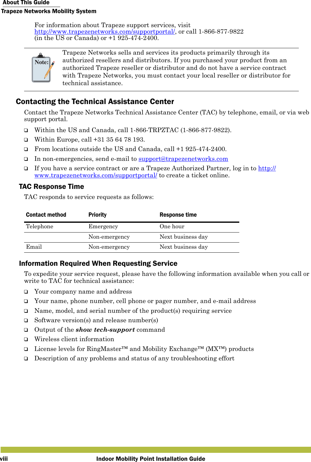  About This GuideTrapeze Networks Mobility SystemIndoor Mobility Point Installation GuideviiiFor information about Trapeze support services, visit http://www.trapezenetworks.com/supportportal/, or call 1-866-877-9822 (in the US or Canada) or +1 925-474-2400.Contacting the Technical Assistance CenterContact the Trapeze Networks Technical Assistance Center (TAC) by telephone, email, or via web support portal. ❑Within the US and Canada, call 1-866-TRPZTAC (1-866-877-9822).❑Within Europe, call +31 35 64 78 193.❑From locations outside the US and Canada, call +1 925-474-2400.❑In non-emergencies, send e-mail to support@trapezenetworks.com ❑If you have a service contract or are a Trapeze Authorized Partner, log in to http://www.trapezenetworks.com/supportportal/ to create a ticket online.TAC Response TimeTAC responds to service requests as follows: Information Required When Requesting ServiceTo expedite your service request, please have the following information available when you call or write to TAC for technical assistance:❑Your company name and address❑Your name, phone number, cell phone or pager number, and e-mail address❑Name, model, and serial number of the product(s) requiring service❑Software version(s) and release number(s)❑Output of the show tech-support command❑Wireless client information❑License levels for RingMaster™ and Mobility Exchange™ (MX™) products❑Description of any problems and status of any troubleshooting effortNote:Trapeze Networks sells and services its products primarily through its authorized resellers and distributors. If you purchased your product from an authorized Trapeze reseller or distributor and do not have a service contract with Trapeze Networks, you must contact your local reseller or distributor for technical assistance.   Contact method Priority Response timeTelephone Emergency One hourNon-emergency Next business dayEmail Non-emergency Next business day