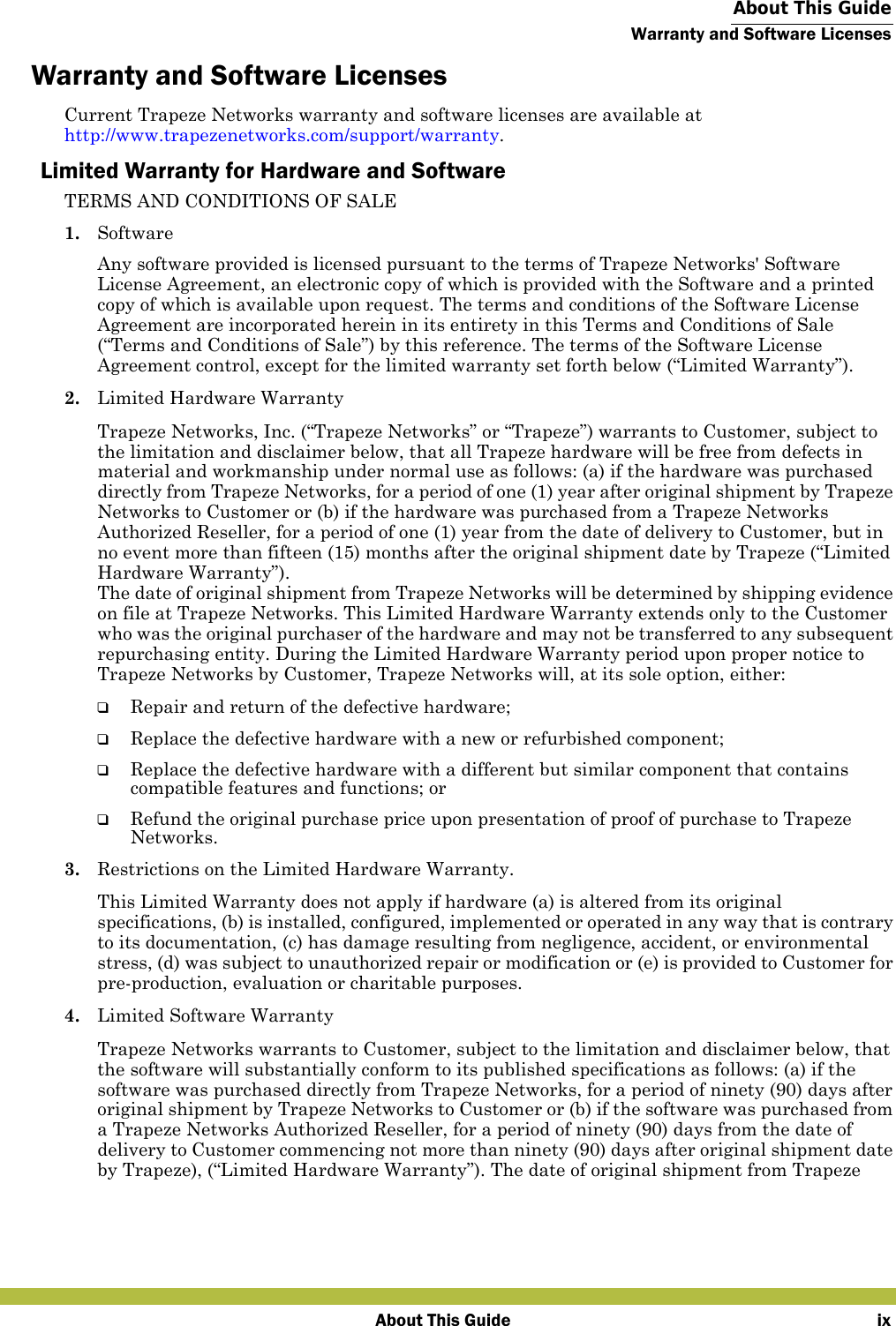  About This GuideWarranty and Software LicensesAbout This Guide ixWarranty and Software LicensesCurrent Trapeze Networks warranty and software licenses are available athttp://www.trapezenetworks.com/support/warranty.Limited Warranty for Hardware and SoftwareTERMS AND CONDITIONS OF SALE1. SoftwareAny software provided is licensed pursuant to the terms of Trapeze Networks&apos; Software License Agreement, an electronic copy of which is provided with the Software and a printed copy of which is available upon request. The terms and conditions of the Software License Agreement are incorporated herein in its entirety in this Terms and Conditions of Sale (“Terms and Conditions of Sale”) by this reference. The terms of the Software License Agreement control, except for the limited warranty set forth below (“Limited Warranty”).2. Limited Hardware WarrantyTrapeze Networks, Inc. (“Trapeze Networks” or “Trapeze”) warrants to Customer, subject to the limitation and disclaimer below, that all Trapeze hardware will be free from defects in material and workmanship under normal use as follows: (a) if the hardware was purchased directly from Trapeze Networks, for a period of one (1) year after original shipment by Trapeze Networks to Customer or (b) if the hardware was purchased from a Trapeze Networks Authorized Reseller, for a period of one (1) year from the date of delivery to Customer, but in no event more than fifteen (15) months after the original shipment date by Trapeze (“Limited Hardware Warranty”). The date of original shipment from Trapeze Networks will be determined by shipping evidence on file at Trapeze Networks. This Limited Hardware Warranty extends only to the Customer who was the original purchaser of the hardware and may not be transferred to any subsequent repurchasing entity. During the Limited Hardware Warranty period upon proper notice to Trapeze Networks by Customer, Trapeze Networks will, at its sole option, either:❑Repair and return of the defective hardware;❑Replace the defective hardware with a new or refurbished component;❑Replace the defective hardware with a different but similar component that contains compatible features and functions; or❑Refund the original purchase price upon presentation of proof of purchase to Trapeze Networks.3. Restrictions on the Limited Hardware Warranty.This Limited Warranty does not apply if hardware (a) is altered from its original specifications, (b) is installed, configured, implemented or operated in any way that is contrary to its documentation, (c) has damage resulting from negligence, accident, or environmental stress, (d) was subject to unauthorized repair or modification or (e) is provided to Customer for pre-production, evaluation or charitable purposes.4. Limited Software WarrantyTrapeze Networks warrants to Customer, subject to the limitation and disclaimer below, that the software will substantially conform to its published specifications as follows: (a) if the software was purchased directly from Trapeze Networks, for a period of ninety (90) days after original shipment by Trapeze Networks to Customer or (b) if the software was purchased from a Trapeze Networks Authorized Reseller, for a period of ninety (90) days from the date of delivery to Customer commencing not more than ninety (90) days after original shipment date by Trapeze), (“Limited Hardware Warranty”). The date of original shipment from Trapeze 