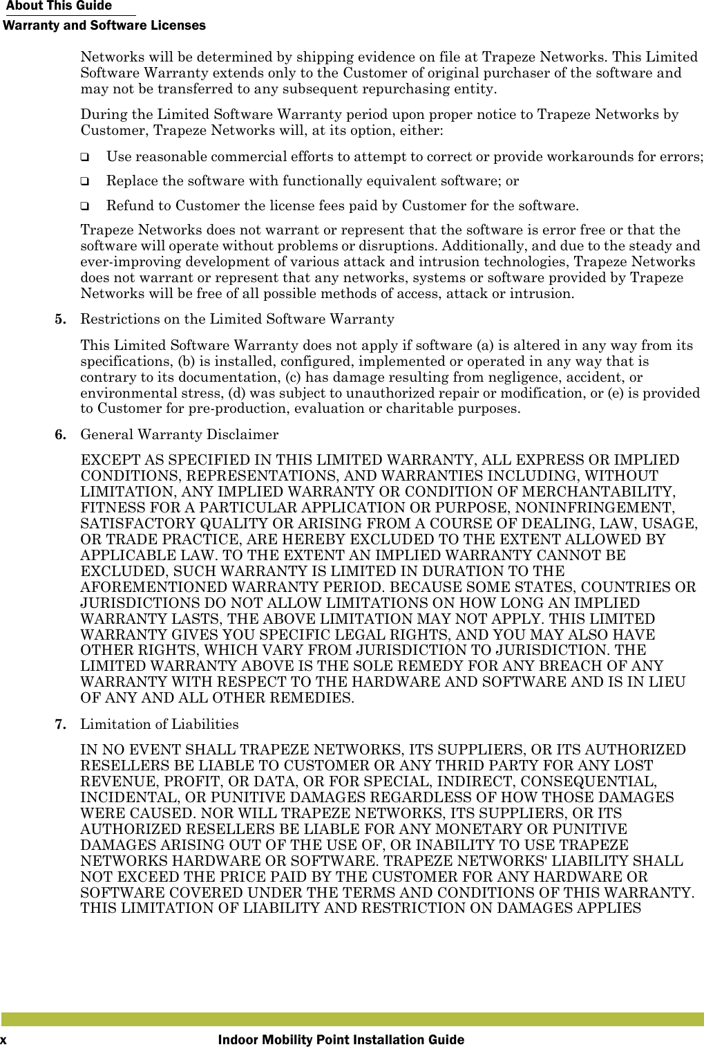  About This GuideWarranty and Software LicensesIndoor Mobility Point Installation GuidexNetworks will be determined by shipping evidence on file at Trapeze Networks. This Limited Software Warranty extends only to the Customer of original purchaser of the software and may not be transferred to any subsequent repurchasing entity.During the Limited Software Warranty period upon proper notice to Trapeze Networks by Customer, Trapeze Networks will, at its option, either:❑Use reasonable commercial efforts to attempt to correct or provide workarounds for errors;❑Replace the software with functionally equivalent software; or❑Refund to Customer the license fees paid by Customer for the software.Trapeze Networks does not warrant or represent that the software is error free or that the software will operate without problems or disruptions. Additionally, and due to the steady and ever-improving development of various attack and intrusion technologies, Trapeze Networks does not warrant or represent that any networks, systems or software provided by Trapeze Networks will be free of all possible methods of access, attack or intrusion.5. Restrictions on the Limited Software WarrantyThis Limited Software Warranty does not apply if software (a) is altered in any way from its specifications, (b) is installed, configured, implemented or operated in any way that is contrary to its documentation, (c) has damage resulting from negligence, accident, or environmental stress, (d) was subject to unauthorized repair or modification, or (e) is provided to Customer for pre-production, evaluation or charitable purposes.6. General Warranty DisclaimerEXCEPT AS SPECIFIED IN THIS LIMITED WARRANTY, ALL EXPRESS OR IMPLIED CONDITIONS, REPRESENTATIONS, AND WARRANTIES INCLUDING, WITHOUT LIMITATION, ANY IMPLIED WARRANTY OR CONDITION OF MERCHANTABILITY, FITNESS FOR A PARTICULAR APPLICATION OR PURPOSE, NONINFRINGEMENT, SATISFACTORY QUALITY OR ARISING FROM A COURSE OF DEALING, LAW, USAGE, OR TRADE PRACTICE, ARE HEREBY EXCLUDED TO THE EXTENT ALLOWED BY APPLICABLE LAW. TO THE EXTENT AN IMPLIED WARRANTY CANNOT BE EXCLUDED, SUCH WARRANTY IS LIMITED IN DURATION TO THE AFOREMENTIONED WARRANTY PERIOD. BECAUSE SOME STATES, COUNTRIES OR JURISDICTIONS DO NOT ALLOW LIMITATIONS ON HOW LONG AN IMPLIED WARRANTY LASTS, THE ABOVE LIMITATION MAY NOT APPLY. THIS LIMITED WARRANTY GIVES YOU SPECIFIC LEGAL RIGHTS, AND YOU MAY ALSO HAVE OTHER RIGHTS, WHICH VARY FROM JURISDICTION TO JURISDICTION. THE LIMITED WARRANTY ABOVE IS THE SOLE REMEDY FOR ANY BREACH OF ANY WARRANTY WITH RESPECT TO THE HARDWARE AND SOFTWARE AND IS IN LIEU OF ANY AND ALL OTHER REMEDIES.7. Limitation of LiabilitiesIN NO EVENT SHALL TRAPEZE NETWORKS, ITS SUPPLIERS, OR ITS AUTHORIZED RESELLERS BE LIABLE TO CUSTOMER OR ANY THRID PARTY FOR ANY LOST REVENUE, PROFIT, OR DATA, OR FOR SPECIAL, INDIRECT, CONSEQUENTIAL, INCIDENTAL, OR PUNITIVE DAMAGES REGARDLESS OF HOW THOSE DAMAGES WERE CAUSED. NOR WILL TRAPEZE NETWORKS, ITS SUPPLIERS, OR ITS AUTHORIZED RESELLERS BE LIABLE FOR ANY MONETARY OR PUNITIVE DAMAGES ARISING OUT OF THE USE OF, OR INABILITY TO USE TRAPEZE NETWORKS HARDWARE OR SOFTWARE. TRAPEZE NETWORKS&apos; LIABILITY SHALL NOT EXCEED THE PRICE PAID BY THE CUSTOMER FOR ANY HARDWARE OR SOFTWARE COVERED UNDER THE TERMS AND CONDITIONS OF THIS WARRANTY. THIS LIMITATION OF LIABILITY AND RESTRICTION ON DAMAGES APPLIES 