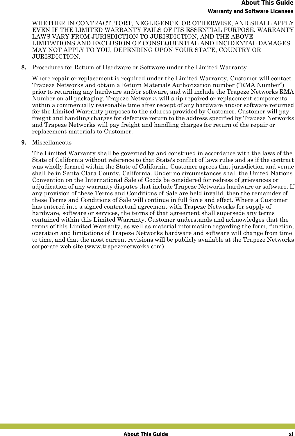  About This GuideWarranty and Software LicensesAbout This Guide xiWHETHER IN CONTRACT, TORT, NEGLIGENCE, OR OTHERWISE, AND SHALL APPLY EVEN IF THE LIMITED WARRANTY FAILS OF ITS ESSENTIAL PURPOSE. WARRANTY LAWS VARY FROM JURISDICTION TO JURISDICTION, AND THE ABOVE LIMITATIONS AND EXCLUSION OF CONSEQUENTIAL AND INCIDENTAL DAMAGES MAY NOT APPLY TO YOU, DEPENDING UPON YOUR STATE, COUNTRY OR JURISDICTION.8. Procedures for Return of Hardware or Software under the Limited WarrantyWhere repair or replacement is required under the Limited Warranty, Customer will contact Trapeze Networks and obtain a Return Materials Authorization number (“RMA Number”) prior to returning any hardware and/or software, and will include the Trapeze Networks RMA Number on all packaging. Trapeze Networks will ship repaired or replacement components within a commercially reasonable time after receipt of any hardware and/or software returned for the Limited Warranty purposes to the address provided by Customer. Customer will pay freight and handling charges for defective return to the address specified by Trapeze Networks and Trapeze Networks will pay freight and handling charges for return of the repair or replacement materials to Customer.9. MiscellaneousThe Limited Warranty shall be governed by and construed in accordance with the laws of the State of California without reference to that State&apos;s conflict of laws rules and as if the contract was wholly formed within the State of California. Customer agrees that jurisdiction and venue shall be in Santa Clara County, California. Under no circumstances shall the United Nations Convention on the International Sale of Goods be considered for redress of grievances or adjudication of any warranty disputes that include Trapeze Networks hardware or software. If any provision of these Terms and Conditions of Sale are held invalid, then the remainder of these Terms and Conditions of Sale will continue in full force and effect. Where a Customer has entered into a signed contractual agreement with Trapeze Networks for supply of hardware, software or services, the terms of that agreement shall supersede any terms contained within this Limited Warranty. Customer understands and acknowledges that the terms of this Limited Warranty, as well as material information regarding the form, function, operation and limitations of Trapeze Networks hardware and software will change from time to time, and that the most current revisions will be publicly available at the Trapeze Networks corporate web site (www.trapezenetworks.com).