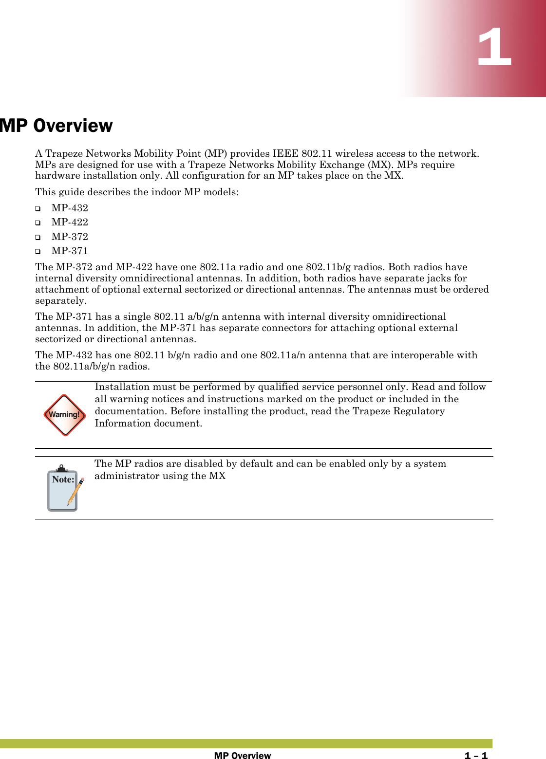 MP Overview 1 – 111MP OverviewA Trapeze Networks Mobility Point (MP) provides IEEE 802.11 wireless access to the network. MPs are designed for use with a Trapeze Networks Mobility Exchange (MX). MPs require hardware installation only. All configuration for an MP takes place on the MX.This guide describes the indoor MP models:❑MP-432❑MP-422❑MP-372❑MP-371The MP-372 and MP-422 have one 802.11a radio and one 802.11b/g radios. Both radios have internal diversity omnidirectional antennas. In addition, both radios have separate jacks for attachment of optional external sectorized or directional antennas. The antennas must be ordered separately.The MP-371 has a single 802.11 a/b/g/n antenna with internal diversity omnidirectional antennas. In addition, the MP-371 has separate connectors for attaching optional external sectorized or directional antennas.The MP-432 has one 802.11 b/g/n radio and one 802.11a/n antenna that are interoperable with the 802.11a/b/g/n radios.   Warning!Installation must be performed by qualified service personnel only. Read and follow all warning notices and instructions marked on the product or included in the documentation. Before installing the product, read the Trapeze Regulatory Information document.Note:The MP radios are disabled by default and can be enabled only by a system administrator using the MX