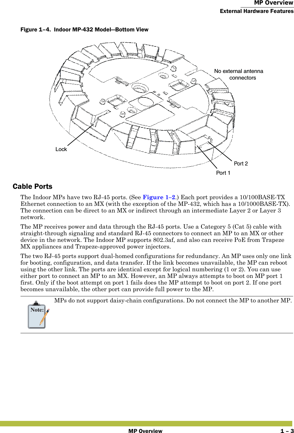  MP OverviewExternal Hardware FeaturesMP Overview 1 – 3Figure 1–4.  Indoor MP-432 Model—Bottom View   Cable PortsThe Indoor MPs have two RJ-45 ports. (See Figure 1–2.) Each port provides a 10/100BASE-TX Ethernet connection to an MX (with the exception of the MP-432, which has a 10/1000BASE-TX). The connection can be direct to an MX or indirect through an intermediate Layer 2 or Layer 3 network. The MP receives power and data through the RJ-45 ports. Use a Category 5 (Cat 5) cable with straight-through signaling and standard RJ-45 connectors to connect an MP to an MX or other device in the network. The Indoor MP supports 802.3af, and also can receive PoE from Trapeze MX appliances and Trapeze-approved power injectors. The two RJ-45 ports support dual-homed configurations for redundancy. An MP uses only one link for booting, configuration, and data transfer. If the link becomes unavailable, the MP can reboot using the other link. The ports are identical except for logical numbering (1 or 2). You can use either port to connect an MP to an MX. However, an MP always attempts to boot on MP port 1 first. Only if the boot attempt on port 1 fails does the MP attempt to boot on port 2. If one port becomes unavailable, the other port can provide full power to the MP. Note:MPs do not support daisy-chain configurations. Do not connect the MP to another MP.Port 1Port 2No external antenna          connectorsLock