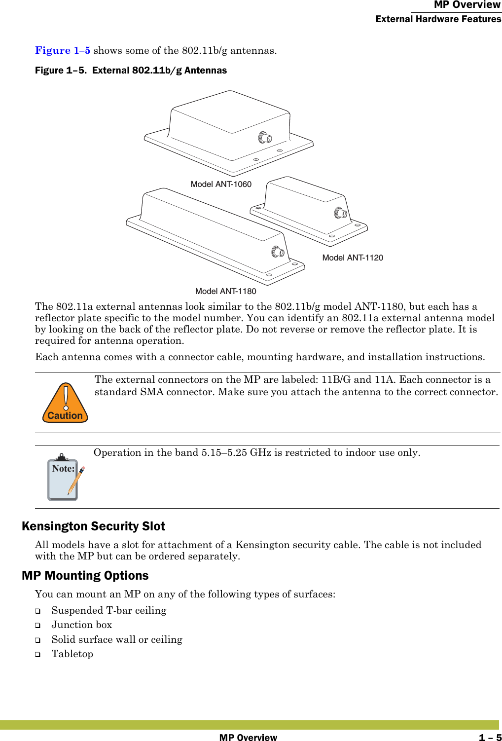  MP OverviewExternal Hardware FeaturesMP Overview 1 – 5Figure 1–5 shows some of the 802.11b/g antennas. Figure 1–5.  External 802.11b/g Antennas   The 802.11a external antennas look similar to the 802.11b/g model ANT-1180, but each has a reflector plate specific to the model number. You can identify an 802.11a external antenna model by looking on the back of the reflector plate. Do not reverse or remove the reflector plate. It is required for antenna operation. Each antenna comes with a connector cable, mounting hardware, and installation instructions.  Kensington Security SlotAll models have a slot for attachment of a Kensington security cable. The cable is not included with the MP but can be ordered separately.MP Mounting OptionsYou can mount an MP on any of the following types of surfaces: ❑Suspended T-bar ceiling❑Junction box❑Solid surface wall or ceiling❑Tabletop!CautionThe external connectors on the MP are labeled: 11B/G and 11A. Each connector is a standard SMA connector. Make sure you attach the antenna to the correct connector.Note:Operation in the band 5.15–5.25 GHz is restricted to indoor use only.Model ANT-1060Model ANT-1180Model ANT-1120