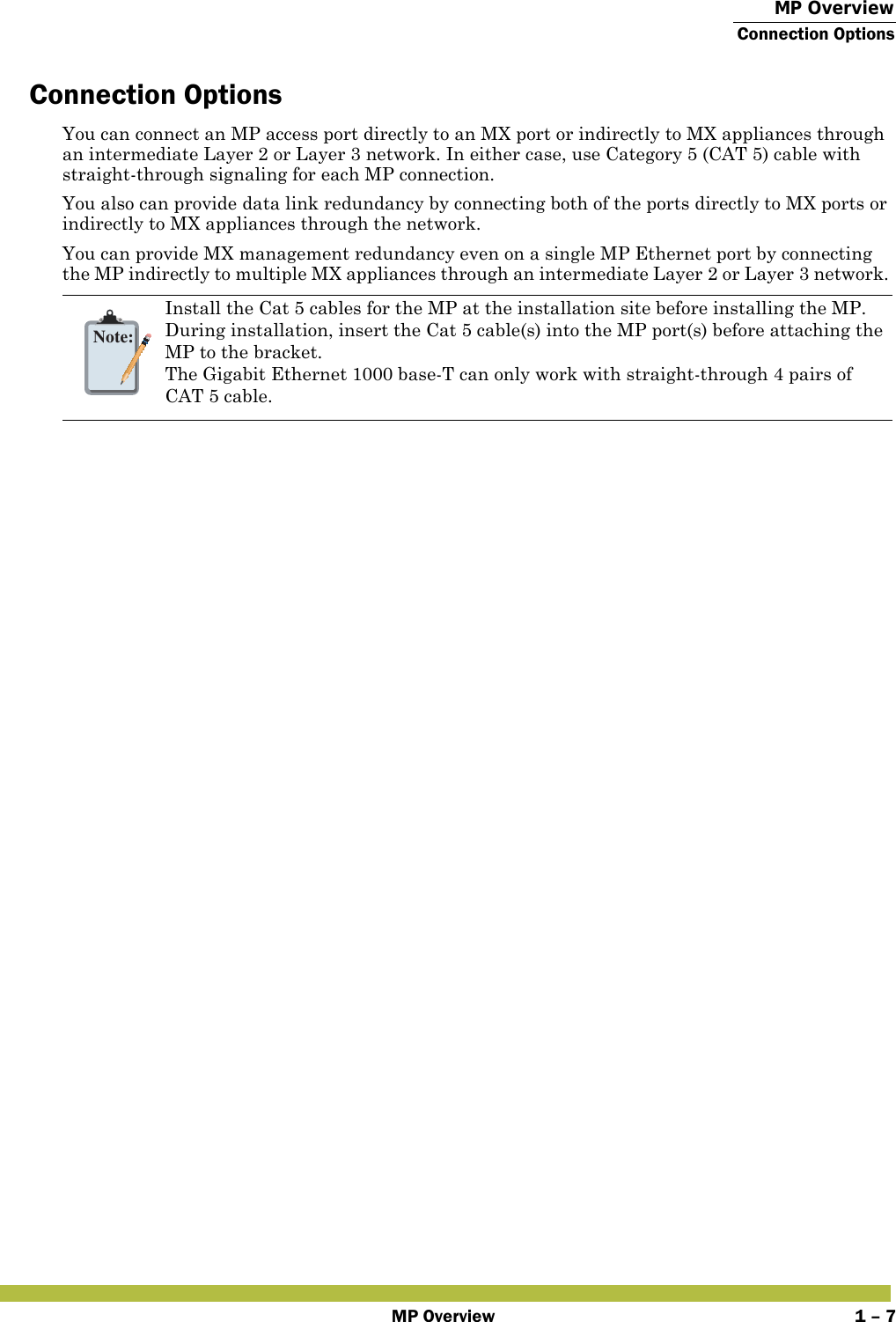  MP OverviewConnection OptionsMP Overview 1 – 7Connection OptionsYou can connect an MP access port directly to an MX port or indirectly to MX appliances through an intermediate Layer 2 or Layer 3 network. In either case, use Category 5 (CAT 5) cable with straight-through signaling for each MP connection.You also can provide data link redundancy by connecting both of the ports directly to MX ports or indirectly to MX appliances through the network.You can provide MX management redundancy even on a single MP Ethernet port by connecting the MP indirectly to multiple MX appliances through an intermediate Layer 2 or Layer 3 network. Note:Install the Cat 5 cables for the MP at the installation site before installing the MP. During installation, insert the Cat 5 cable(s) into the MP port(s) before attaching the MP to the bracket. The Gigabit Ethernet 1000 base-T can only work with straight-through 4 pairs of CAT 5 cable.