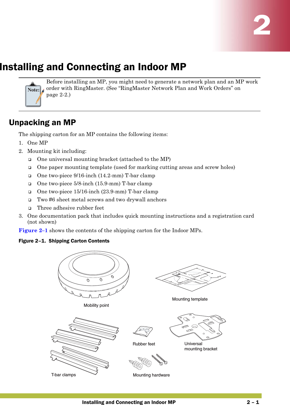 Installing and Connecting an Indoor MP 2 – 122Installing and Connecting an Indoor MPUnpacking an MPThe shipping carton for an MP contains the following items:1. One MP 2. Mounting kit including:❑One universal mounting bracket (attached to the MP) ❑One paper mounting template (used for marking cutting areas and screw holes) ❑One two-piece 9/16-inch (14.2-mm) T-bar clamp ❑One two-piece 5/8-inch (15.9-mm) T-bar clamp❑One two-piece 15/16-inch (23.9-mm) T-bar clamp❑Two #6 sheet metal screws and two drywall anchors❑Three adhesive rubber feet3. One documentation pack that includes quick mounting instructions and a registration card (not shown)Figure 2–1 shows the contents of the shipping carton for the Indoor MPs.Figure 2–1.  Shipping Carton Contents   Note:Before installing an MP, you might need to generate a network plan and an MP work order with RingMaster. (See “RingMaster Network Plan and Work Orders” on page2-2.)T- b ar clampsMounting templateRubber feet Universalmounting bracketMounting hardwareMobility point