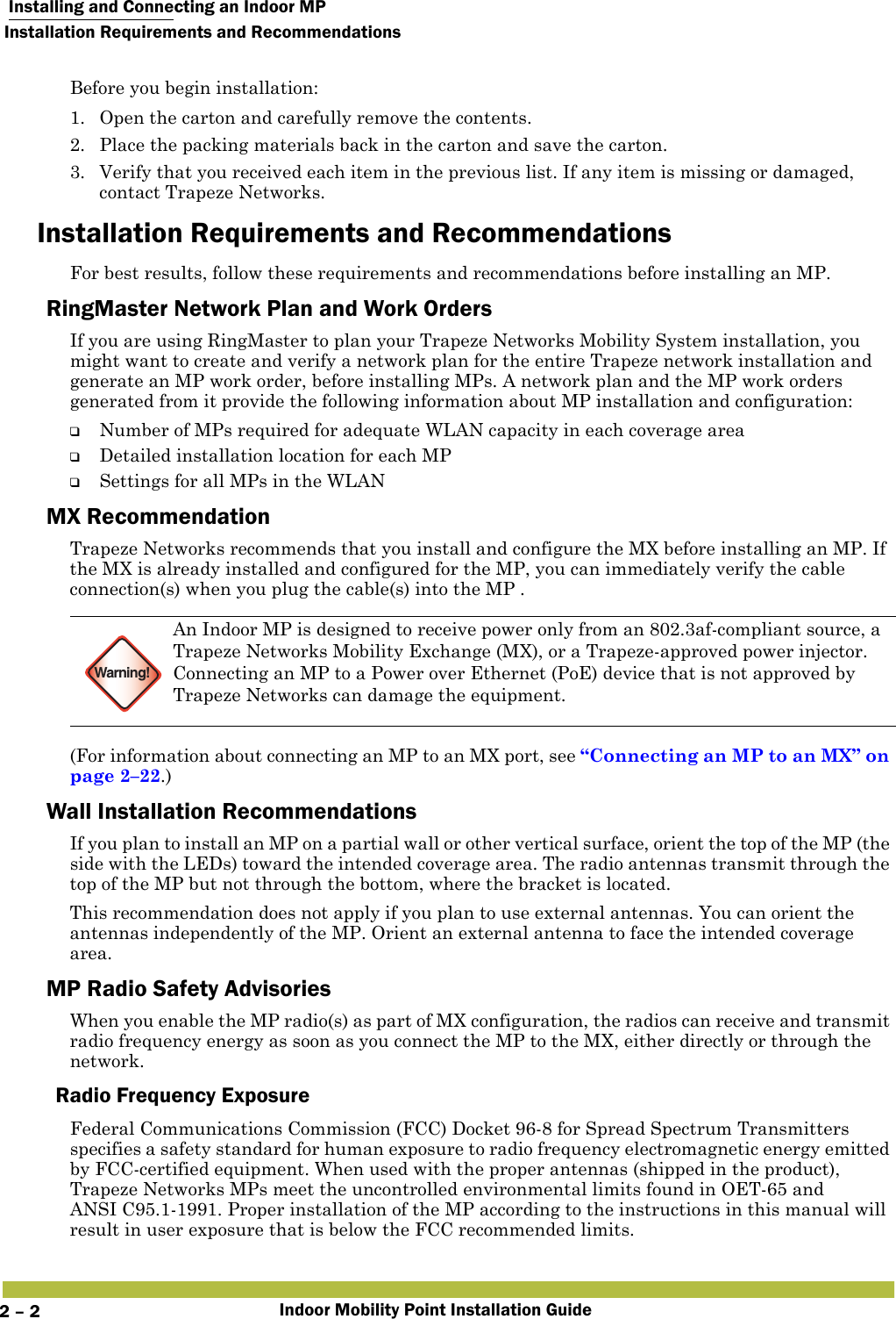  Installing and Connecting an Indoor MPInstallation Requirements and RecommendationsIndoor Mobility Point Installation Guide2 – 2Before you begin installation:1. Open the carton and carefully remove the contents.2. Place the packing materials back in the carton and save the carton.3. Verify that you received each item in the previous list. If any item is missing or damaged, contact Trapeze Networks. Installation Requirements and RecommendationsFor best results, follow these requirements and recommendations before installing an MP.RingMaster Network Plan and Work OrdersIf you are using RingMaster to plan your Trapeze Networks Mobility System installation, you might want to create and verify a network plan for the entire Trapeze network installation and generate an MP work order, before installing MPs. A network plan and the MP work orders generated from it provide the following information about MP installation and configuration:❑Number of MPs required for adequate WLAN capacity in each coverage area❑Detailed installation location for each MP❑Settings for all MPs in the WLANMX RecommendationTrapeze Networks recommends that you install and configure the MX before installing an MP. If the MX is already installed and configured for the MP, you can immediately verify the cable connection(s) when you plug the cable(s) into the MP .(For information about connecting an MP to an MX port, see “Connecting an MP to an MX” on page 2–22.)Wall Installation RecommendationsIf you plan to install an MP on a partial wall or other vertical surface, orient the top of the MP (the side with the LEDs) toward the intended coverage area. The radio antennas transmit through the top of the MP but not through the bottom, where the bracket is located. This recommendation does not apply if you plan to use external antennas. You can orient the antennas independently of the MP. Orient an external antenna to face the intended coverage area. MP Radio Safety AdvisoriesWhen you enable the MP radio(s) as part of MX configuration, the radios can receive and transmit radio frequency energy as soon as you connect the MP to the MX, either directly or through the network. Radio Frequency ExposureFederal Communications Commission (FCC) Docket 96-8 for Spread Spectrum Transmitters specifies a safety standard for human exposure to radio frequency electromagnetic energy emitted by FCC-certified equipment. When used with the proper antennas (shipped in the product), Trapeze Networks MPs meet the uncontrolled environmental limits found in OET-65 and ANSI C95.1-1991. Proper installation of the MP according to the instructions in this manual will result in user exposure that is below the FCC recommended limits.Warning!An Indoor MP is designed to receive power only from an 802.3af-compliant source, a Trapeze Networks Mobility Exchange (MX), or a Trapeze-approved power injector. Connecting an MP to a Power over Ethernet (PoE) device that is not approved by Trapeze Networks can damage the equipment. 