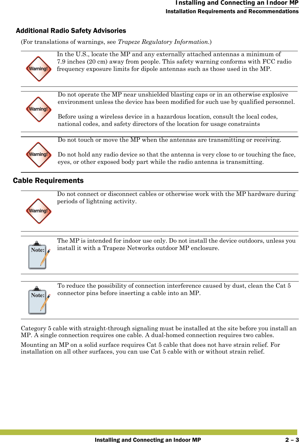  Installing and Connecting an Indoor MPInstallation Requirements and RecommendationsInstalling and Connecting an Indoor MP 2 – 3Additional Radio Safety Advisories(For translations of warnings, see Trapeze Regulatory Information.)     Cable Requirements  Category 5 cable with straight-through signaling must be installed at the site before you install an MP. A single connection requires one cable. A dual-homed connection requires two cables.Mounting an MP on a solid surface requires Cat 5 cable that does not have strain relief. For installation on all other surfaces, you can use Cat 5 cable with or without strain relief.Warning!In the U.S., locate the MP and any externally attached antennas a minimum of 7.9 inches (20 cm) away from people. This safety warning conforms with FCC radio frequency exposure limits for dipole antennas such as those used in the MP. Warning!Do not operate the MP near unshielded blasting caps or in an otherwise explosive environment unless the device has been modified for such use by qualified personnel. Before using a wireless device in a hazardous location, consult the local codes, national codes, and safety directors of the location for usage constraintsWarning!Do not touch or move the MP when the antennas are transmitting or receiving.Do not hold any radio device so that the antenna is very close to or touching the face, eyes, or other exposed body part while the radio antenna is transmitting.Warning!Do not connect or disconnect cables or otherwise work with the MP hardware during periods of lightning activity. Note:The MP is intended for indoor use only. Do not install the device outdoors, unless you install it with a Trapeze Networks outdoor MP enclosure. Note:To reduce the possibility of connection interference caused by dust, clean the Cat 5 connector pins before inserting a cable into an MP.