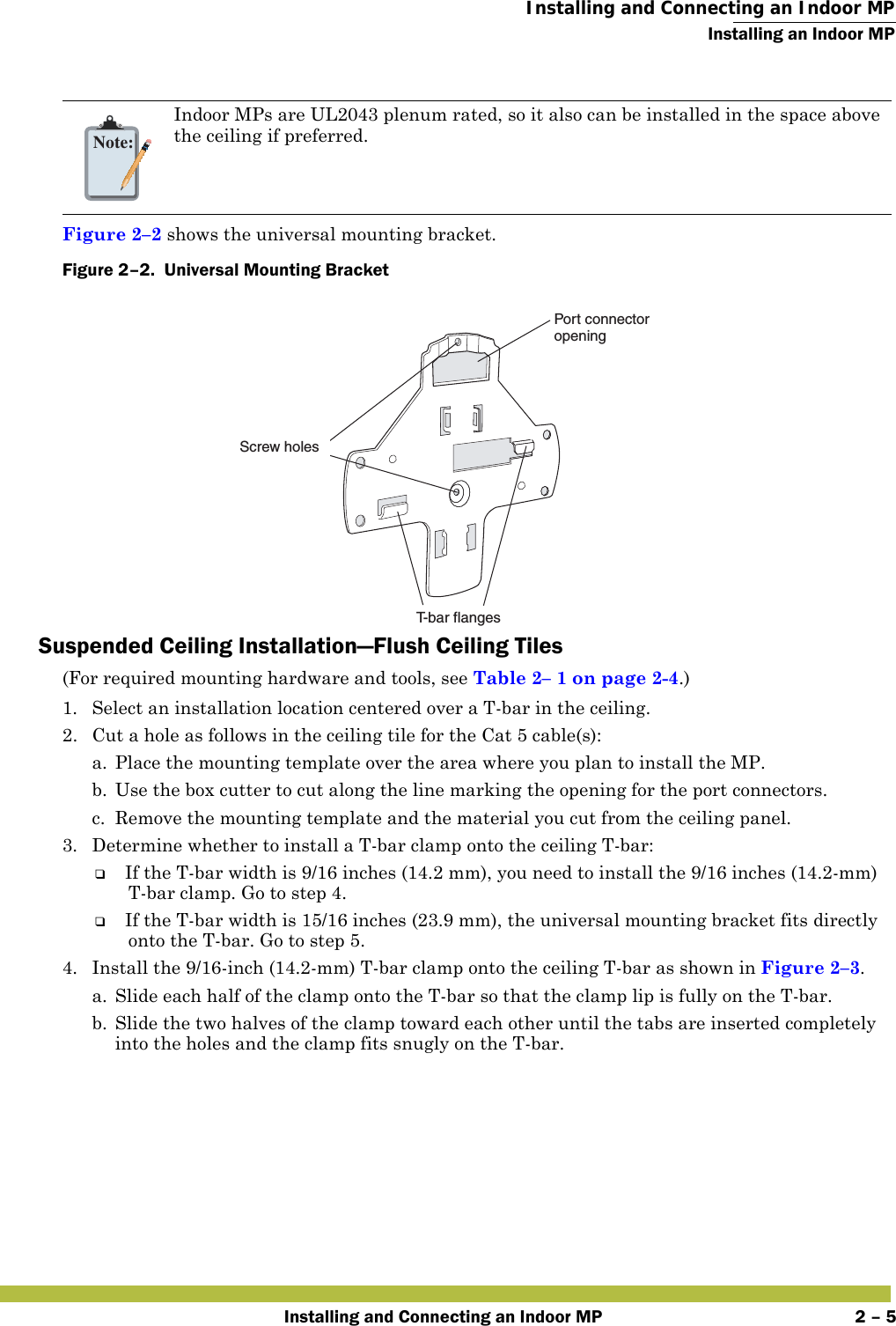  Installing and Connecting an Indoor MPInstalling an Indoor MPInstalling and Connecting an Indoor MP 2 – 5   Figure 2–2 shows the universal mounting bracket.Figure 2–2.  Universal Mounting Bracket   Suspended Ceiling Installation—Flush Ceiling Tiles(For required mounting hardware and tools, see Table2– 1 on page2-4.)1. Select an installation location centered over a T-bar in the ceiling.2. Cut a hole as follows in the ceiling tile for the Cat 5 cable(s):a. Place the mounting template over the area where you plan to install the MP.b. Use the box cutter to cut along the line marking the opening for the port connectors.c. Remove the mounting template and the material you cut from the ceiling panel.3. Determine whether to install a T-bar clamp onto the ceiling T-bar:❑If the T-bar width is 9/16 inches (14.2 mm), you need to install the 9/16 inches (14.2-mm) T-bar clamp. Go to step 4.❑If the T-bar width is 15/16 inches (23.9 mm), the universal mounting bracket fits directly onto the T-bar. Go to step 5.   4. Install the 9/16-inch (14.2-mm) T-bar clamp onto the ceiling T-bar as shown in Figure 2–3. a. Slide each half of the clamp onto the T-bar so that the clamp lip is fully on the T-bar. b. Slide the two halves of the clamp toward each other until the tabs are inserted completely into the holes and the clamp fits snugly on the T-bar.Note:Indoor MPs are UL2043 plenum rated, so it also can be installed in the space above the ceiling if preferred.Port connectoropeningT-bar flangesScrew holes