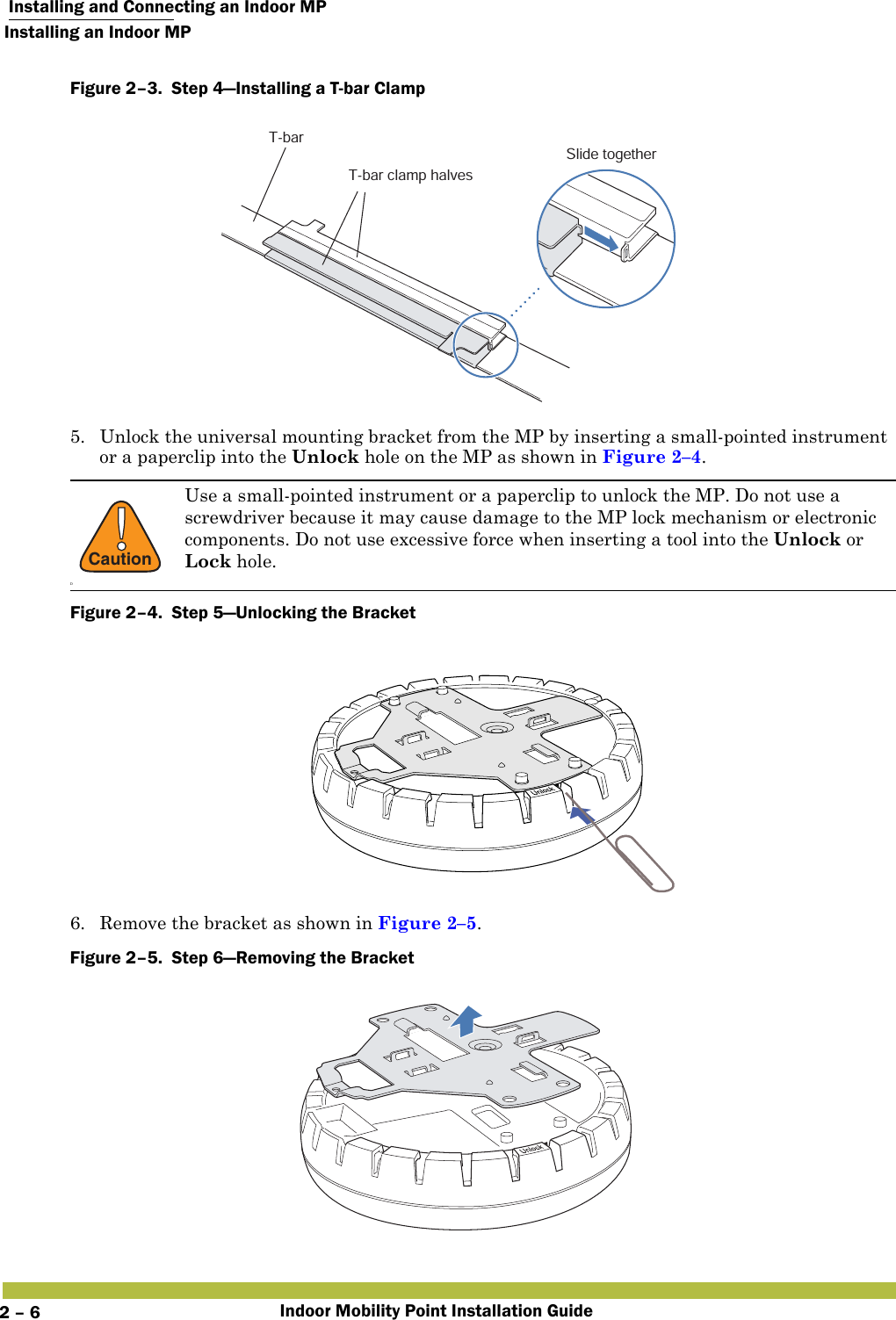  Installing and Connecting an Indoor MPInstalling an Indoor MPIndoor Mobility Point Installation Guide2 – 6Figure 2–3.  Step 4—Installing a T-bar Clamp   5. Unlock the universal mounting bracket from the MP by inserting a small-pointed instrument or a paperclip into the Unlock hole on the MP as shown in Figure 2–4.Figure 2–4.  Step 5—Unlocking the Bracket6. Remove the bracket as shown in Figure 2–5.Figure 2–5.  Step 6—Removing the Bracket   !CautionDUse a small-pointed instrument or a paperclip to unlock the MP. Do not use a screwdriver because it may cause damage to the MP lock mechanism or electronic components. Do not use excessive force when inserting a tool into the Unlock or Lock hole.T-barT-bar clamp halvesSlide together