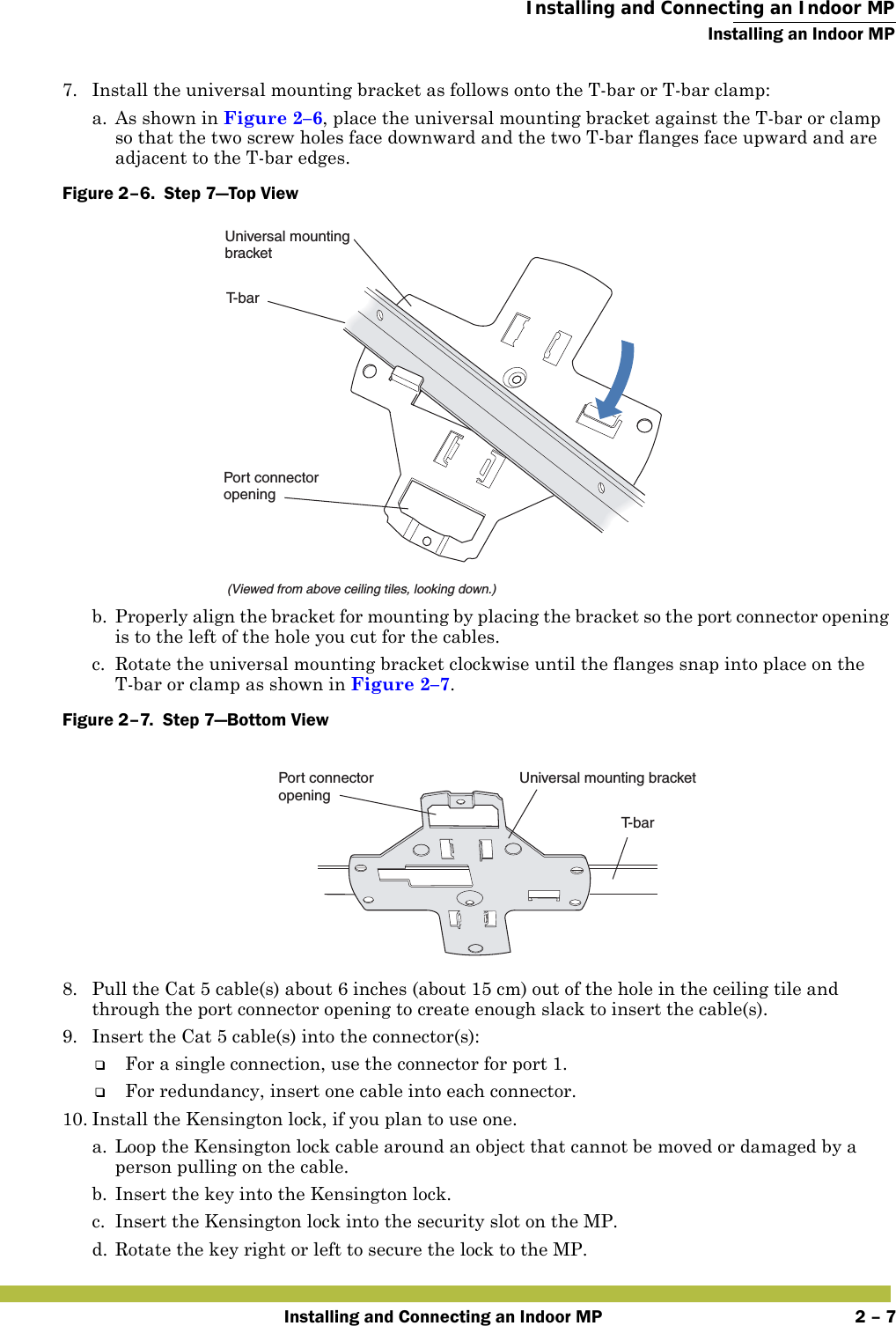  Installing and Connecting an Indoor MPInstalling an Indoor MPInstalling and Connecting an Indoor MP 2 – 77. Install the universal mounting bracket as follows onto the T-bar or T-bar clamp:  a. As shown in Figure 2–6, place the universal mounting bracket against the T-bar or clamp so that the two screw holes face downward and the two T-bar flanges face upward and are adjacent to the T-bar edges. Figure 2–6.  Step 7—Top View   b. Properly align the bracket for mounting by placing the bracket so the port connector opening is to the left of the hole you cut for the cables.  c. Rotate the universal mounting bracket clockwise until the flanges snap into place on the T-bar or clamp as shown in Figure 2–7.Figure 2–7.  Step 7—Bottom View   8. Pull the Cat 5 cable(s) about 6 inches (about 15 cm) out of the hole in the ceiling tile and through the port connector opening to create enough slack to insert the cable(s). 9. Insert the Cat 5 cable(s) into the connector(s):❑For a single connection, use the connector for port 1.❑For redundancy, insert one cable into each connector. 10. Install the Kensington lock, if you plan to use one.a. Loop the Kensington lock cable around an object that cannot be moved or damaged by a person pulling on the cable.b. Insert the key into the Kensington lock.c. Insert the Kensington lock into the security slot on the MP.d. Rotate the key right or left to secure the lock to the MP. T-bar(Viewed from above ceiling tiles, looking down.)Universal mountingbracketPort connectoropeningT- b a rUniversal mounting bracketPort connectoropening