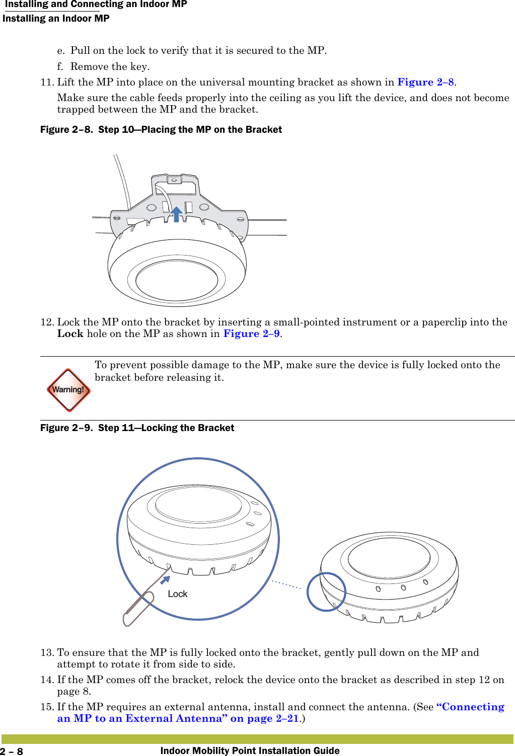  Installing and Connecting an Indoor MPInstalling an Indoor MPIndoor Mobility Point Installation Guide2 – 8e. Pull on the lock to verify that it is secured to the MP.f. Remove the key.11. Lift the MP into place on the universal mounting bracket as shown in Figure 2–8. Make sure the cable feeds properly into the ceiling as you lift the device, and does not become trapped between the MP and the bracket.Figure 2–8.  Step 10—Placing the MP on the Bracket   12. Lock the MP onto the bracket by inserting a small-pointed instrument or a paperclip into the Lock hole on the MP as shown in Figure 2–9.   Figure 2–9.  Step 11—Locking the Bracket   13. To ensure that the MP is fully locked onto the bracket, gently pull down on the MP and attempt to rotate it from side to side.14. If the MP comes off the bracket, relock the device onto the bracket as described in step 12 on page 8.15. If the MP requires an external antenna, install and connect the antenna. (See “Connecting an MP to an External Antenna” on page 2–21.)Warning!To prevent possible damage to the MP, make sure the device is fully locked onto the bracket before releasing it.Lock