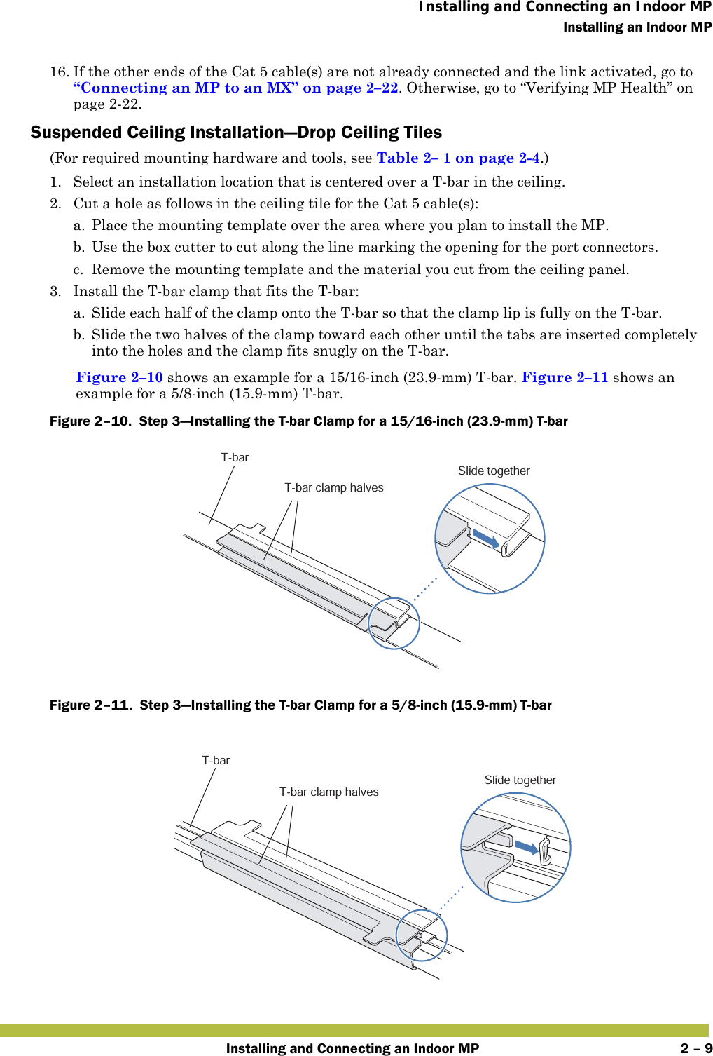  Installing and Connecting an Indoor MPInstalling an Indoor MPInstalling and Connecting an Indoor MP 2 – 916. If the other ends of the Cat 5 cable(s) are not already connected and the link activated, go to “Connecting an MP to an MX” on page 2–22. Otherwise, go to “Verifying MP Health” on page2-22.Suspended Ceiling Installation—Drop Ceiling Tiles(For required mounting hardware and tools, see Table2– 1 on page2-4.)1. Select an installation location that is centered over a T-bar in the ceiling.2. Cut a hole as follows in the ceiling tile for the Cat 5 cable(s):a. Place the mounting template over the area where you plan to install the MP.b. Use the box cutter to cut along the line marking the opening for the port connectors.c. Remove the mounting template and the material you cut from the ceiling panel.3. Install the T-bar clamp that fits the T-bar: a. Slide each half of the clamp onto the T-bar so that the clamp lip is fully on the T-bar. b. Slide the two halves of the clamp toward each other until the tabs are inserted completely into the holes and the clamp fits snugly on the T-bar.Figure 2–10 shows an example for a 15/16-inch (23.9-mm) T-bar. Figure 2–11 shows an example for a 5/8-inch (15.9-mm) T-bar.Figure 2–10.  Step 3—Installing the T-bar Clamp for a 15/16-inch (23.9-mm) T-bar   Figure 2–11.  Step 3—Installing the T-bar Clamp for a 5/8-inch (15.9-mm) T-bar   T-barT-bar clamp halvesSlide togetherT-barT-bar clamp halvesSlide together