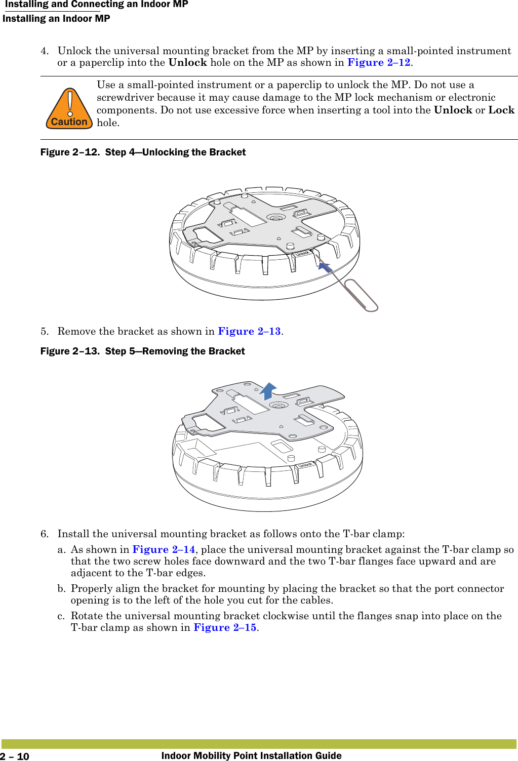  Installing and Connecting an Indoor MPInstalling an Indoor MPIndoor Mobility Point Installation Guide2 – 104. Unlock the universal mounting bracket from the MP by inserting a small-pointed instrument or a paperclip into the Unlock hole on the MP as shown in Figure 2–12. Figure 2–12.  Step 4—Unlocking the Bracket   5. Remove the bracket as shown in Figure 2–13.Figure 2–13.  Step 5—Removing the Bracket   6. Install the universal mounting bracket as follows onto the T-bar clamp:  a. As shown in Figure 2–14, place the universal mounting bracket against the T-bar clamp so that the two screw holes face downward and the two T-bar flanges face upward and are adjacent to the T-bar edges. b. Properly align the bracket for mounting by placing the bracket so that the port connector opening is to the left of the hole you cut for the cables.c. Rotate the universal mounting bracket clockwise until the flanges snap into place on the T-bar clamp as shown in Figure 2–15.!CautionUse a small-pointed instrument or a paperclip to unlock the MP. Do not use a screwdriver because it may cause damage to the MP lock mechanism or electronic components. Do not use excessive force when inserting a tool into the Unlock or Lock hole. 