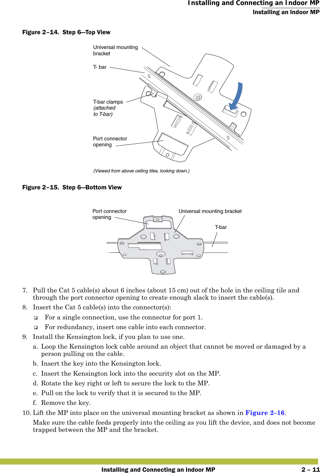  Installing and Connecting an Indoor MPInstalling an Indoor MPInstalling and Connecting an Indoor MP 2 – 11Figure 2–14.  Step 6—Top View   Figure 2–15.  Step 6—Bottom View   7. Pull the Cat 5 cable(s) about 6 inches (about 15 cm) out of the hole in the ceiling tile and through the port connector opening to create enough slack to insert the cable(s). 8. Insert the Cat 5 cable(s) into the connector(s):❑For a single connection, use the connector for port 1.❑For redundancy, insert one cable into each connector. 9. Install the Kensington lock, if you plan to use one.a. Loop the Kensington lock cable around an object that cannot be moved or damaged by a person pulling on the cable.b. Insert the key into the Kensington lock.c. Insert the Kensington lock into the security slot on the MP.d. Rotate the key right or left to secure the lock to the MP. e. Pull on the lock to verify that it is secured to the MP.f. Remove the key.10. Lift the MP into place on the universal mounting bracket as shown in Figure 2–16. Make sure the cable feeds properly into the ceiling as you lift the device, and does not become trapped between the MP and the bracket.T- barT-bar clamps(attachedto T-bar)Universal mountingbracket(Viewed from above ceiling tiles, looking down.)Port connectoropeningT- b a rUniversal mounting bracketPort connectoropening