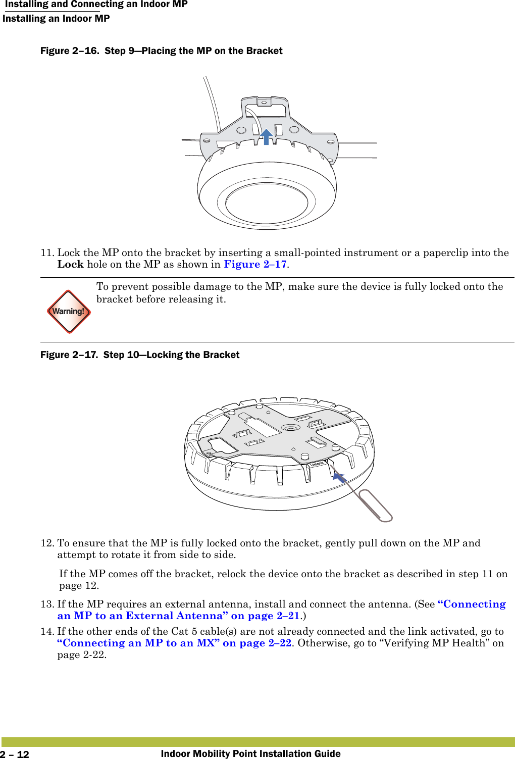  Installing and Connecting an Indoor MPInstalling an Indoor MPIndoor Mobility Point Installation Guide2 – 12Figure 2–16.  Step 9—Placing the MP on the Bracket   11. Lock the MP onto the bracket by inserting a small-pointed instrument or a paperclip into the Lock hole on the MP as shown in Figure 2–17. Figure 2–17.  Step 10—Locking the Bracket   12. To ensure that the MP is fully locked onto the bracket, gently pull down on the MP and attempt to rotate it from side to side.If the MP comes off the bracket, relock the device onto the bracket as described in step 11 on page 12.13. If the MP requires an external antenna, install and connect the antenna. (See “Connecting an MP to an External Antenna” on page 2–21.)14. If the other ends of the Cat 5 cable(s) are not already connected and the link activated, go to “Connecting an MP to an MX” on page 2–22. Otherwise, go to “Verifying MP Health” on page2-22.Warning!To prevent possible damage to the MP, make sure the device is fully locked onto the bracket before releasing it.