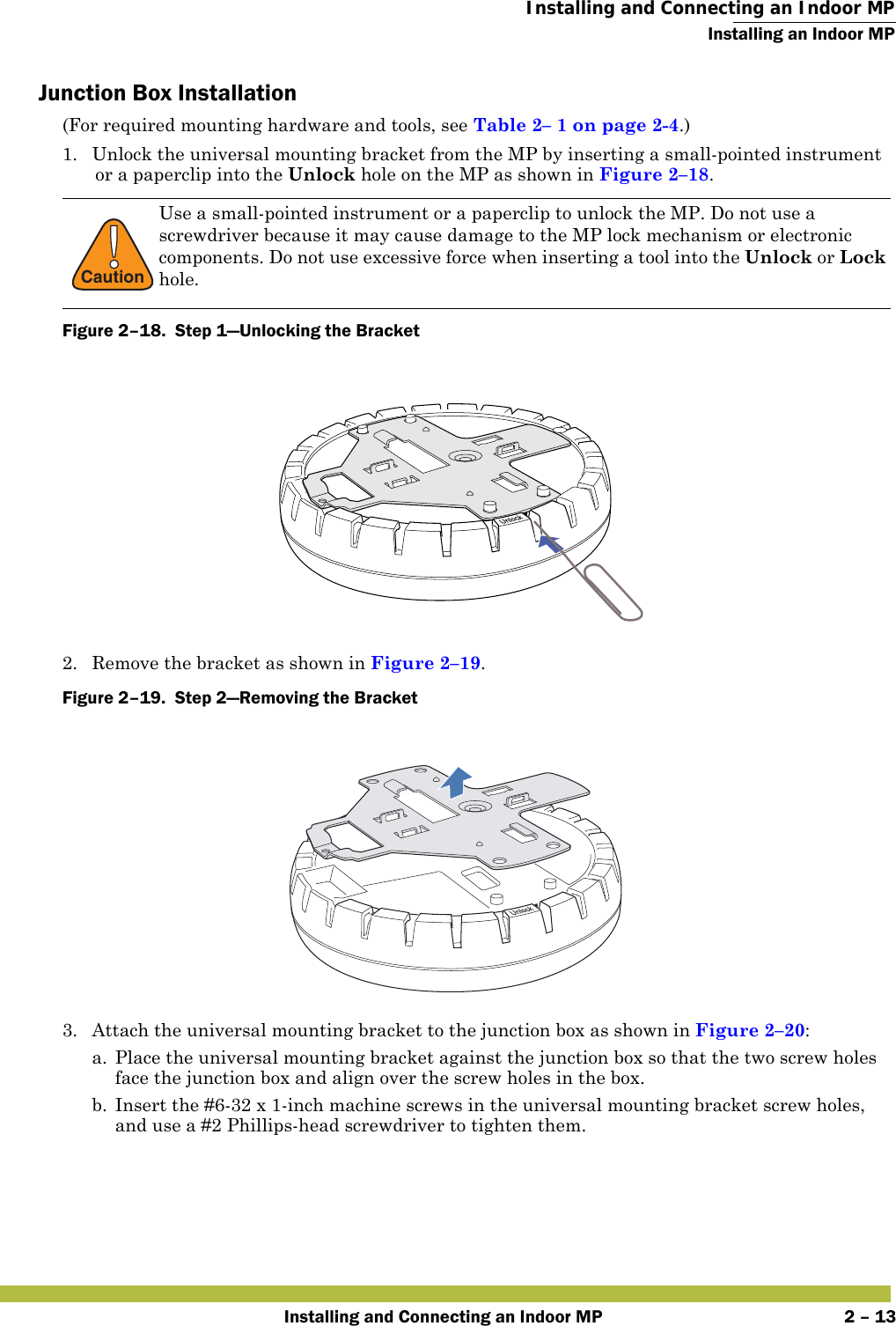  Installing and Connecting an Indoor MPInstalling an Indoor MPInstalling and Connecting an Indoor MP 2 – 13Junction Box Installation(For required mounting hardware and tools, see Table2– 1 on page2-4.)1. Unlock the universal mounting bracket from the MP by inserting a small-pointed instrument or a paperclip into the Unlock hole on the MP as shown in Figure 2–18.Figure 2–18.  Step 1—Unlocking the Bracket   2. Remove the bracket as shown in Figure 2–19.Figure 2–19.  Step 2—Removing the Bracket   3. Attach the universal mounting bracket to the junction box as shown in Figure 2–20:a. Place the universal mounting bracket against the junction box so that the two screw holes face the junction box and align over the screw holes in the box.b. Insert the #6-32 x 1-inch machine screws in the universal mounting bracket screw holes, and use a #2 Phillips-head screwdriver to tighten them.  !CautionUse a small-pointed instrument or a paperclip to unlock the MP. Do not use a screwdriver because it may cause damage to the MP lock mechanism or electronic components. Do not use excessive force when inserting a tool into the Unlock or Lock hole. 