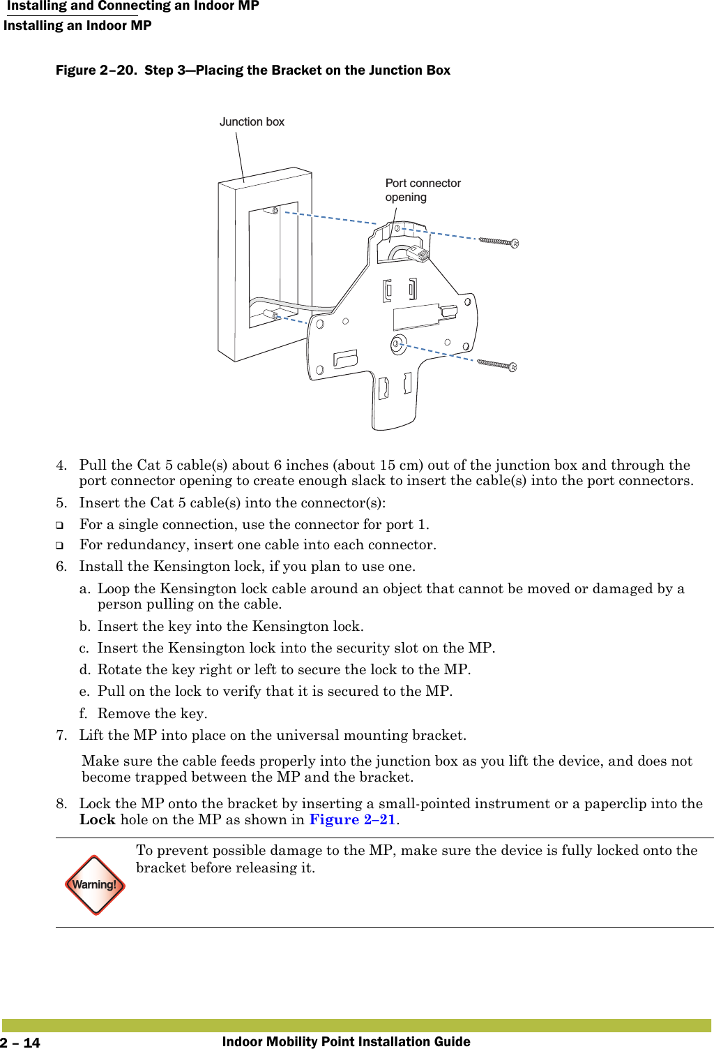  Installing and Connecting an Indoor MPInstalling an Indoor MPIndoor Mobility Point Installation Guide2 – 14Figure 2–20.  Step 3—Placing the Bracket on the Junction Box   4. Pull the Cat 5 cable(s) about 6 inches (about 15 cm) out of the junction box and through the port connector opening to create enough slack to insert the cable(s) into the port connectors. 5. Insert the Cat 5 cable(s) into the connector(s): ❑For a single connection, use the connector for port 1.❑For redundancy, insert one cable into each connector. 6. Install the Kensington lock, if you plan to use one.a. Loop the Kensington lock cable around an object that cannot be moved or damaged by a person pulling on the cable.b. Insert the key into the Kensington lock.c. Insert the Kensington lock into the security slot on the MP.d. Rotate the key right or left to secure the lock to the MP. e. Pull on the lock to verify that it is secured to the MP.f. Remove the key.7. Lift the MP into place on the universal mounting bracket. Make sure the cable feeds properly into the junction box as you lift the device, and does not become trapped between the MP and the bracket.8. Lock the MP onto the bracket by inserting a small-pointed instrument or a paperclip into the Lock hole on the MP as shown in Figure 2–21. Warning!To prevent possible damage to the MP, make sure the device is fully locked onto the bracket before releasing it.Junction boxPort connectoropening