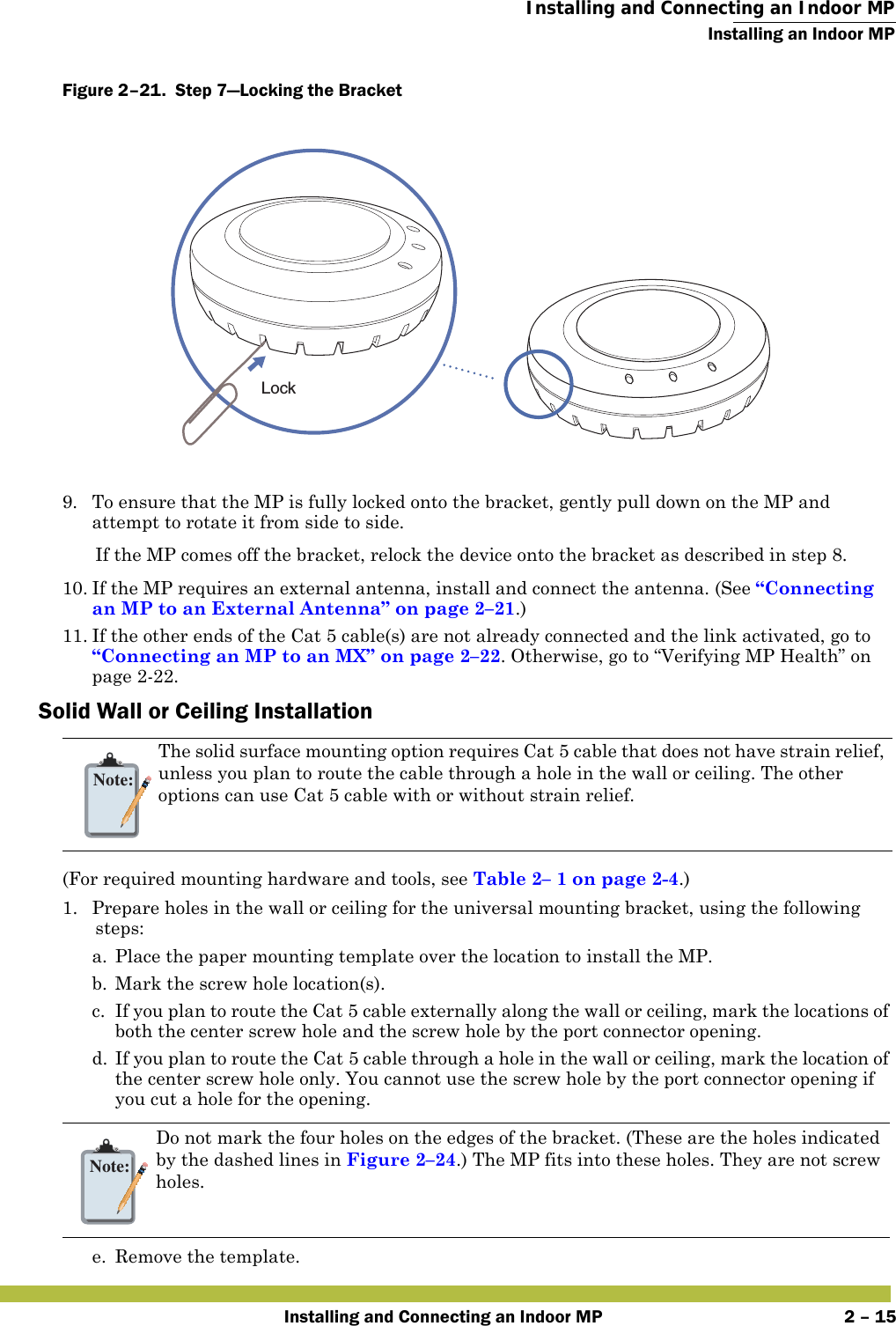  Installing and Connecting an Indoor MPInstalling an Indoor MPInstalling and Connecting an Indoor MP 2 – 15Figure 2–21.  Step 7—Locking the Bracket   9. To ensure that the MP is fully locked onto the bracket, gently pull down on the MP and attempt to rotate it from side to side.If the MP comes off the bracket, relock the device onto the bracket as described in step 8.10. If the MP requires an external antenna, install and connect the antenna. (See “Connecting an MP to an External Antenna” on page 2–21.)11. If the other ends of the Cat 5 cable(s) are not already connected and the link activated, go to “Connecting an MP to an MX” on page 2–22. Otherwise, go to “Verifying MP Health” on page2-22.Solid Wall or Ceiling Installation(For required mounting hardware and tools, see Table2– 1 on page2-4.)1. Prepare holes in the wall or ceiling for the universal mounting bracket, using the following steps:  a. Place the paper mounting template over the location to install the MP.b. Mark the screw hole location(s).c. If you plan to route the Cat 5 cable externally along the wall or ceiling, mark the locations of both the center screw hole and the screw hole by the port connector opening. d. If you plan to route the Cat 5 cable through a hole in the wall or ceiling, mark the location of the center screw hole only. You cannot use the screw hole by the port connector opening if you cut a hole for the opening. e. Remove the template.Note:The solid surface mounting option requires Cat 5 cable that does not have strain relief, unless you plan to route the cable through a hole in the wall or ceiling. The other options can use Cat 5 cable with or without strain relief.Note:Do not mark the four holes on the edges of the bracket. (These are the holes indicated by the dashed lines in Figure 2–24.) The MP fits into these holes. They are not screw holes.Lock