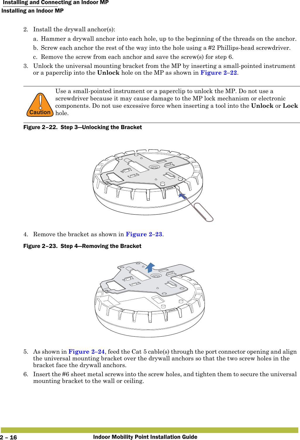  Installing and Connecting an Indoor MPInstalling an Indoor MPIndoor Mobility Point Installation Guide2 – 162. Install the drywall anchor(s):a. Hammer a drywall anchor into each hole, up to the beginning of the threads on the anchor.b. Screw each anchor the rest of the way into the hole using a #2 Phillips-head screwdriver.c. Remove the screw from each anchor and save the screw(s) for step 6.3. Unlock the universal mounting bracket from the MP by inserting a small-pointed instrument or a paperclip into the Unlock hole on the MP as shown in Figure 2–22.   Figure 2–22.  Step 3—Unlocking the Bracket   4. Remove the bracket as shown in Figure 2–23.Figure 2–23.  Step 4—Removing the Bracket   5. As shown in Figure 2–24, feed the Cat 5 cable(s) through the port connector opening and align the universal mounting bracket over the drywall anchors so that the two screw holes in the bracket face the drywall anchors.6. Insert the #6 sheet metal screws into the screw holes, and tighten them to secure the universal mounting bracket to the wall or ceiling. !CautionUse a small-pointed instrument or a paperclip to unlock the MP. Do not use a screwdriver because it may cause damage to the MP lock mechanism or electronic components. Do not use excessive force when inserting a tool into the Unlock or Lock hole.