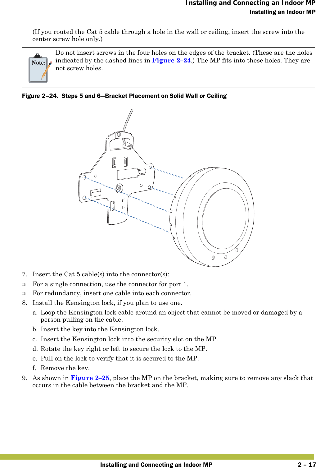  Installing and Connecting an Indoor MPInstalling an Indoor MPInstalling and Connecting an Indoor MP 2 – 17(If you routed the Cat 5 cable through a hole in the wall or ceiling, insert the screw into the center screw hole only.) Figure 2–24.  Steps 5 and 6—Bracket Placement on Solid Wall or Ceiling   7. Insert the Cat 5 cable(s) into the connector(s):❑For a single connection, use the connector for port 1.❑For redundancy, insert one cable into each connector. 8. Install the Kensington lock, if you plan to use one.a. Loop the Kensington lock cable around an object that cannot be moved or damaged by a person pulling on the cable.b. Insert the key into the Kensington lock.c. Insert the Kensington lock into the security slot on the MP.d. Rotate the key right or left to secure the lock to the MP. e. Pull on the lock to verify that it is secured to the MP.f. Remove the key.9. As shown in Figure 2–25, place the MP on the bracket, making sure to remove any slack that occurs in the cable between the bracket and the MP.Note:Do not insert screws in the four holes on the edges of the bracket. (These are the holes indicated by the dashed lines in Figure 2–24.) The MP fits into these holes. They are not screw holes.