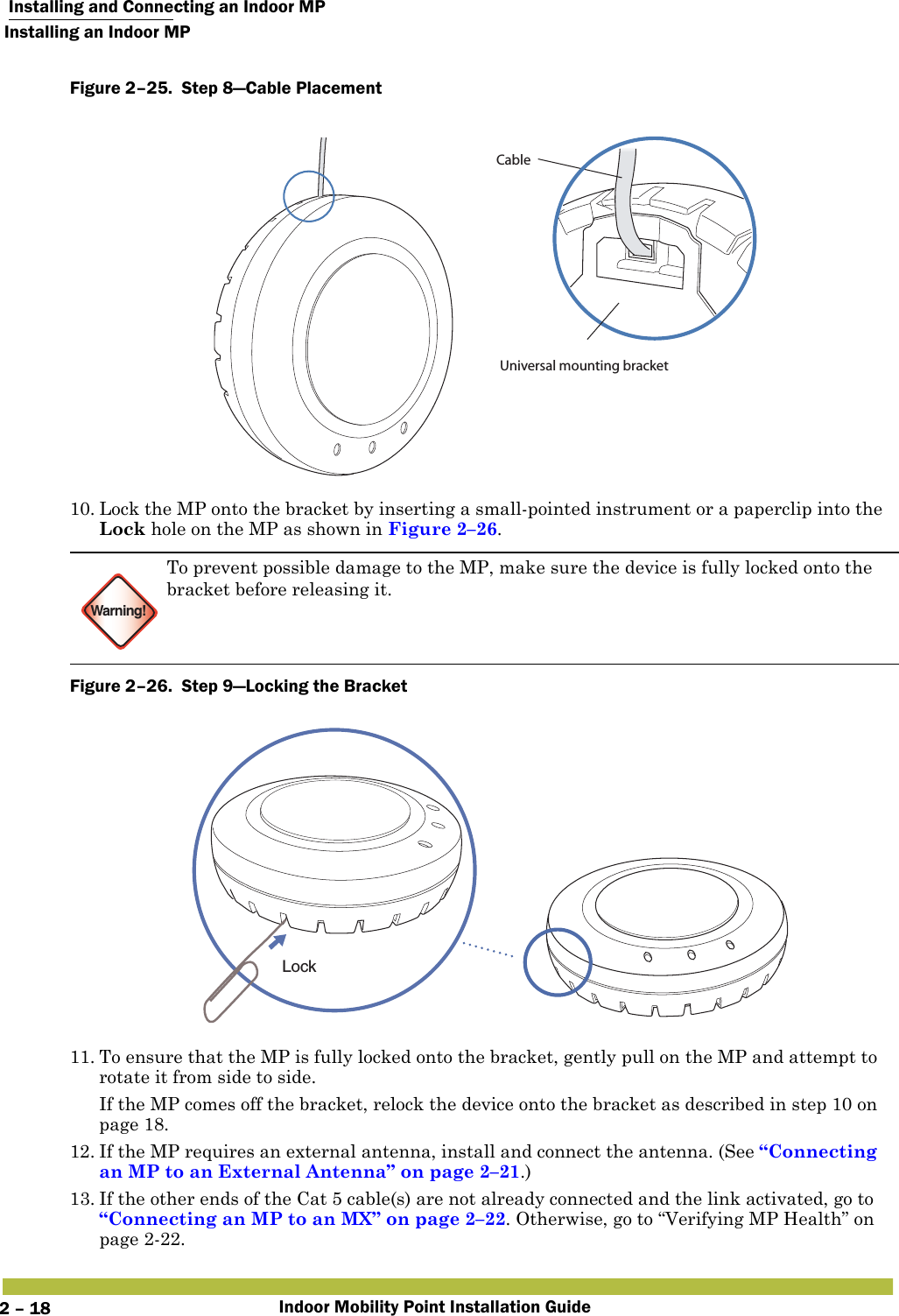  Installing and Connecting an Indoor MPInstalling an Indoor MPIndoor Mobility Point Installation Guide2 – 18Figure 2–25.  Step 8—Cable Placement   10. Lock the MP onto the bracket by inserting a small-pointed instrument or a paperclip into the Lock hole on the MP as shown in Figure 2–26.Figure 2–26.  Step 9—Locking the Bracket   11. To ensure that the MP is fully locked onto the bracket, gently pull on the MP and attempt to rotate it from side to side.If the MP comes off the bracket, relock the device onto the bracket as described in step 10 on page 18.12. If the MP requires an external antenna, install and connect the antenna. (See “Connecting an MP to an External Antenna” on page 2–21.)13. If the other ends of the Cat 5 cable(s) are not already connected and the link activated, go to “Connecting an MP to an MX” on page 2–22. Otherwise, go to “Verifying MP Health” on page2-22.Warning!To prevent possible damage to the MP, make sure the device is fully locked onto the bracket before releasing it.Universal mounting bracketCableLock