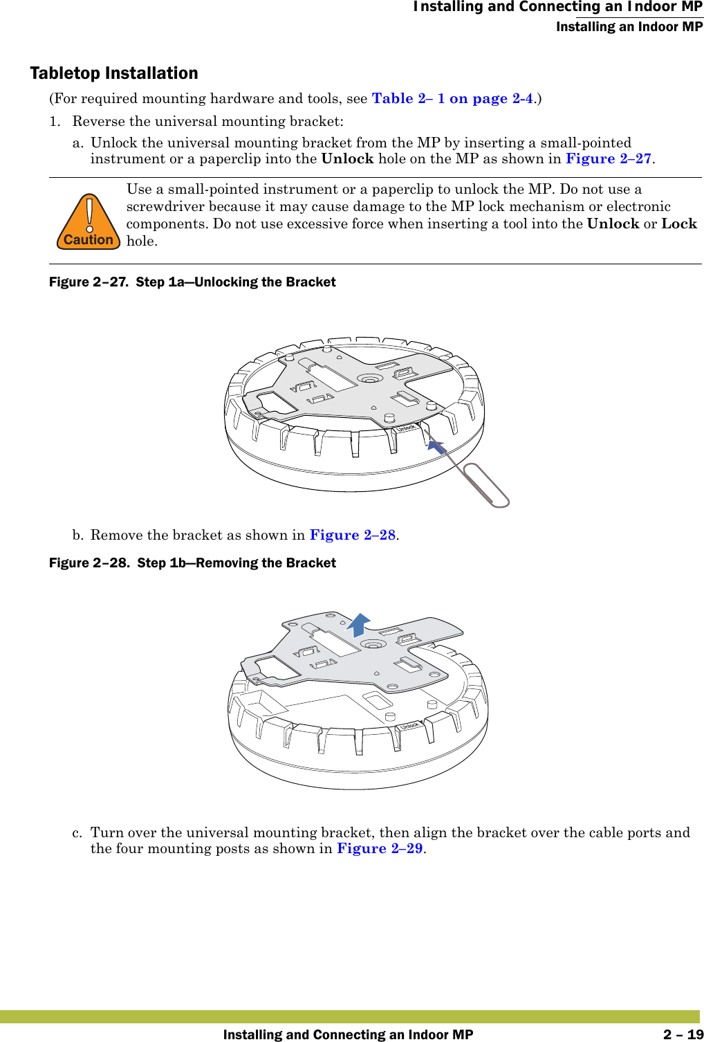  Installing and Connecting an Indoor MPInstalling an Indoor MPInstalling and Connecting an Indoor MP 2 – 19Tabletop Installation(For required mounting hardware and tools, see Table2– 1 on page2-4.)1. Reverse the universal mounting bracket:  a. Unlock the universal mounting bracket from the MP by inserting a small-pointed instrument or a paperclip into the Unlock hole on the MP as shown in Figure 2–27.Figure 2–27.  Step 1a—Unlocking the Bracket   b. Remove the bracket as shown in Figure 2–28.Figure 2–28.  Step 1b—Removing the Bracket   c. Turn over the universal mounting bracket, then align the bracket over the cable ports and the four mounting posts as shown in Figure 2–29.!CautionUse a small-pointed instrument or a paperclip to unlock the MP. Do not use a screwdriver because it may cause damage to the MP lock mechanism or electronic components. Do not use excessive force when inserting a tool into the Unlock or Lock hole. 