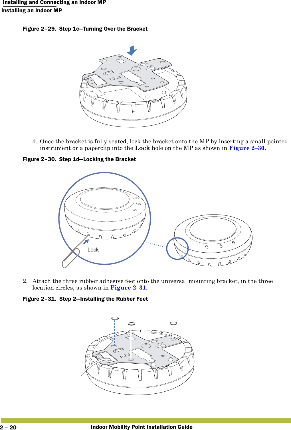  Installing and Connecting an Indoor MPInstalling an Indoor MPIndoor Mobility Point Installation Guide2 – 20Figure 2–29.  Step 1c—Turning Over the Bracket   d. Once the bracket is fully seated, lock the bracket onto the MP by inserting a small-pointed instrument or a paperclip into the Lock hole on the MP as shown in Figure 2–30.Figure 2–30.  Step 1d—Locking the Bracket   2. Attach the three rubber adhesive feet onto the universal mounting bracket, in the three location circles, as shown in Figure 2–31. Figure 2–31.  Step 2—Installing the Rubber Feet   Lock