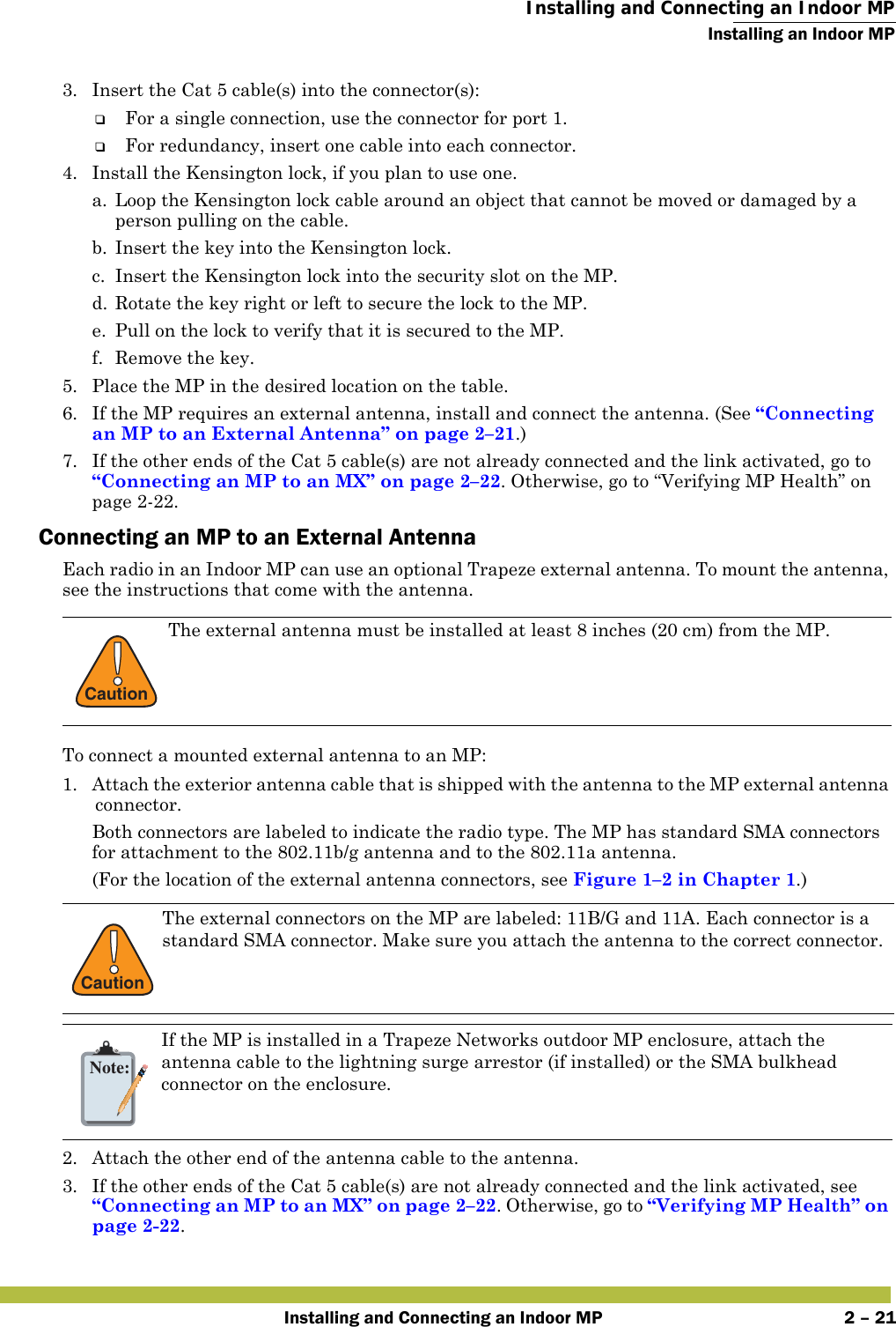  Installing and Connecting an Indoor MPInstalling an Indoor MPInstalling and Connecting an Indoor MP 2 – 213. Insert the Cat 5 cable(s) into the connector(s):❑For a single connection, use the connector for port 1.❑For redundancy, insert one cable into each connector. 4. Install the Kensington lock, if you plan to use one.a. Loop the Kensington lock cable around an object that cannot be moved or damaged by a person pulling on the cable.b. Insert the key into the Kensington lock.c. Insert the Kensington lock into the security slot on the MP.d. Rotate the key right or left to secure the lock to the MP. e. Pull on the lock to verify that it is secured to the MP.f. Remove the key.5. Place the MP in the desired location on the table.6. If the MP requires an external antenna, install and connect the antenna. (See “Connecting an MP to an External Antenna” on page 2–21.)7. If the other ends of the Cat 5 cable(s) are not already connected and the link activated, go to “Connecting an MP to an MX” on page 2–22. Otherwise, go to “Verifying MP Health” on page2-22.Connecting an MP to an External AntennaEach radio in an Indoor MP can use an optional Trapeze external antenna. To mount the antenna, see the instructions that come with the antenna.  To connect a mounted external antenna to an MP:1. Attach the exterior antenna cable that is shipped with the antenna to the MP external antenna connector.Both connectors are labeled to indicate the radio type. The MP has standard SMA connectors for attachment to the 802.11b/g antenna and to the 802.11a antenna.(For the location of the external antenna connectors, see Figure1–2 in Chapter 1.) 2. Attach the other end of the antenna cable to the antenna.3. If the other ends of the Cat 5 cable(s) are not already connected and the link activated, see “Connecting an MP to an MX” on page 2–22. Otherwise, go to “Verifying MP Health” on page2-22.!CautionThe external antenna must be installed at least 8 inches (20 cm) from the MP.!CautionThe external connectors on the MP are labeled: 11B/G and 11A. Each connector is a standard SMA connector. Make sure you attach the antenna to the correct connector.Note:If the MP is installed in a Trapeze Networks outdoor MP enclosure, attach the antenna cable to the lightning surge arrestor (if installed) or the SMA bulkhead connector on the enclosure.