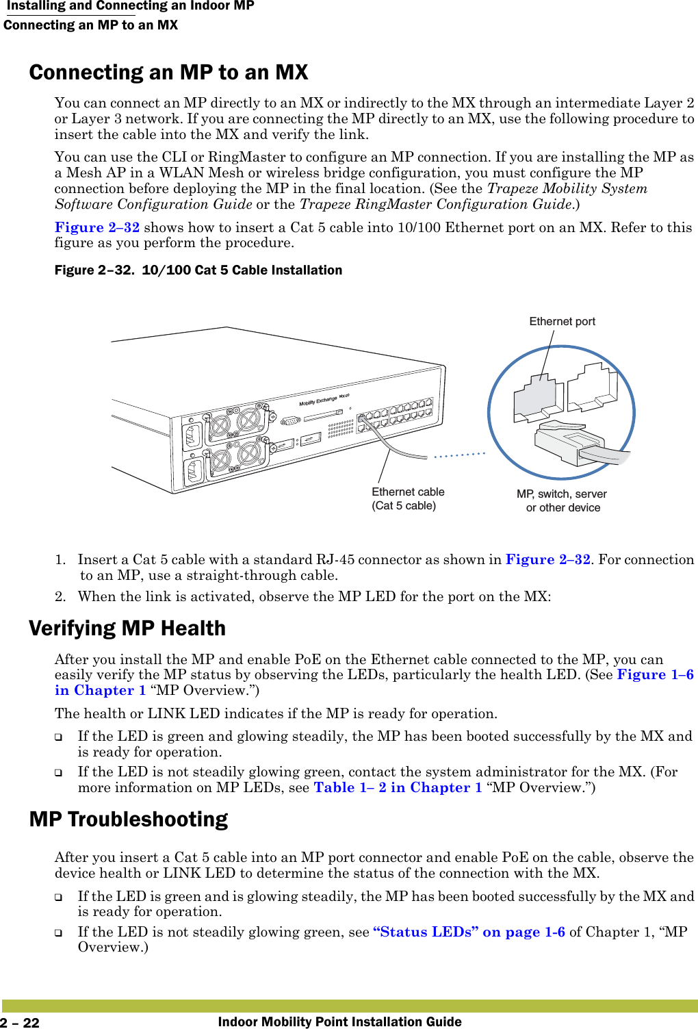  Installing and Connecting an Indoor MPConnecting an MP to an MXIndoor Mobility Point Installation Guide2 – 22Connecting an MP to an MXYou can connect an MP directly to an MX or indirectly to the MX through an intermediate Layer 2 or Layer 3 network. If you are connecting the MP directly to an MX, use the following procedure to insert the cable into the MX and verify the link. You can use the CLI or RingMaster to configure an MP connection. If you are installing the MP as a Mesh AP in a WLAN Mesh or wireless bridge configuration, you must configure the MP connection before deploying the MP in the final location. (See the Trapeze Mobility System Software Configuration Guide or the Trapeze RingMaster Configuration Guide.)Figure 2–32 shows how to insert a Cat 5 cable into 10/100 Ethernet port on an MX. Refer to this figure as you perform the procedure. Figure 2–32.  10/100 Cat 5 Cable Installation   1. Insert a Cat 5 cable with a standard RJ-45 connector as shown in Figure 2–32. For connection to an MP, use a straight-through cable.2. When the link is activated, observe the MP LED for the port on the MX:Verifying MP HealthAfter you install the MP and enable PoE on the Ethernet cable connected to the MP, you can easily verify the MP status by observing the LEDs, particularly the health LED. (See Figure1–6 in Chapter 1 “MP Overview.”)The health or LINK LED indicates if the MP is ready for operation. ❑If the LED is green and glowing steadily, the MP has been booted successfully by the MX and is ready for operation. ❑If the LED is not steadily glowing green, contact the system administrator for the MX. (For more information on MP LEDs, see Table1– 2 in Chapter1 “MP Overview.”)MP Troubleshooting   After you insert a Cat 5 cable into an MP port connector and enable PoE on the cable, observe the device health or LINK LED to determine the status of the connection with the MX. ❑If the LED is green and is glowing steadily, the MP has been booted successfully by the MX and is ready for operation. ❑If the LED is not steadily glowing green, see “Status LEDs” on page1-6 of Chapter 1, “MP Overview.)Mobility ExchangeMX-20Ethernet cable (Cat 5 cable)MP, switch, server or other deviceEthernet port