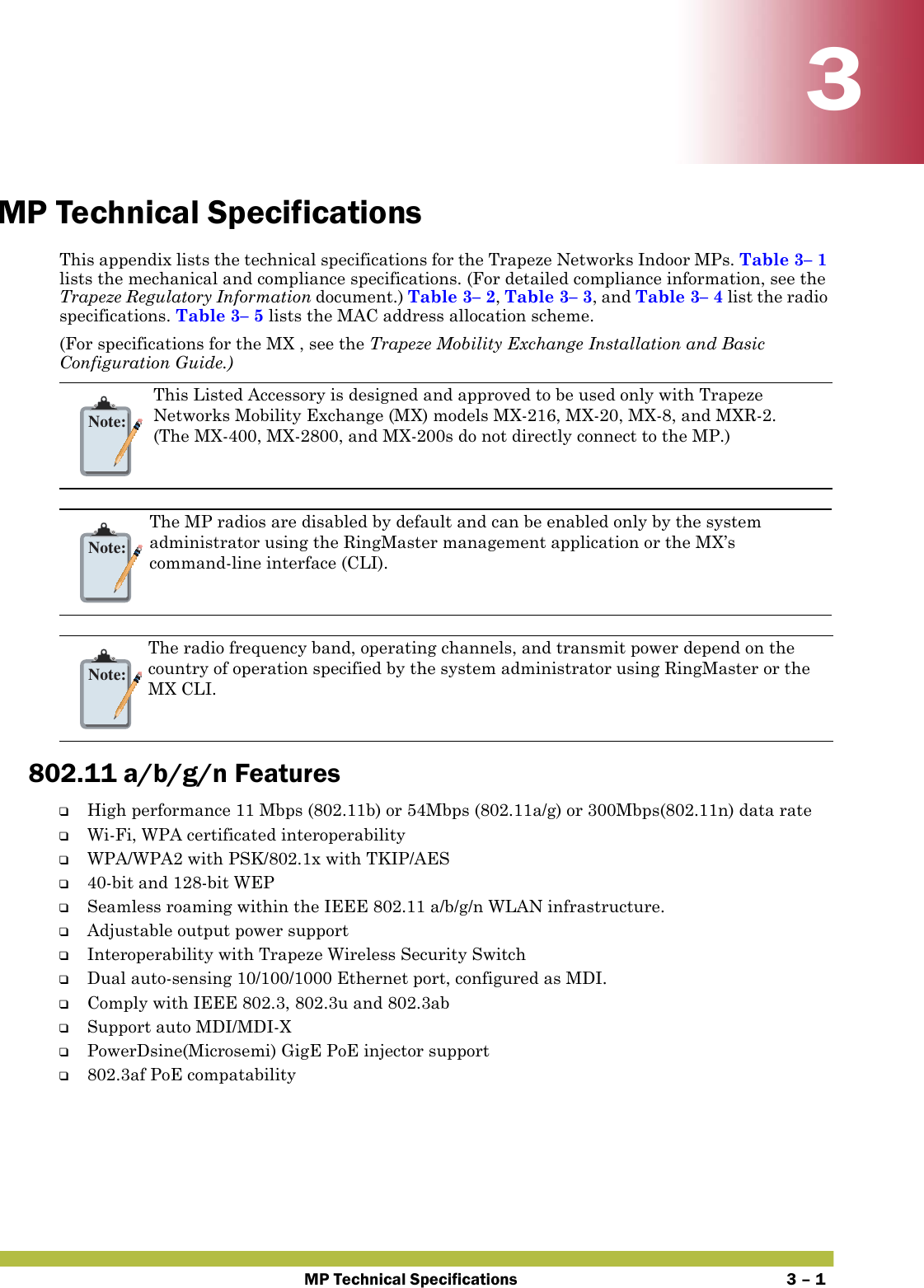 MP Technical Specifications 3 – 133MP Technical SpecificationsThis appendix lists the technical specifications for the Trapeze Networks Indoor MPs. Table 3– 1 lists the mechanical and compliance specifications. (For detailed compliance information, see the Trapeze Regulatory Information document.) Table 3– 2, Table 3– 3, and Table 3– 4 list the radio specifications. Table 3– 5 lists the MAC address allocation scheme.(For specifications for the MX , see the Trapeze Mobility Exchange Installation and Basic Configuration Guide.)   802.11 a/b/g/n Features❑High performance 11 Mbps (802.11b) or 54Mbps (802.11a/g) or 300Mbps(802.11n) data rate ❑Wi-Fi, WPA certificated interoperability ❑WPA/WPA2 with PSK/802.1x with TKIP/AES❑40-bit and 128-bit WEP❑Seamless roaming within the IEEE 802.11 a/b/g/n WLAN infrastructure.❑Adjustable output power support❑Interoperability with Trapeze Wireless Security Switch❑Dual auto-sensing 10/100/1000 Ethernet port, configured as MDI.❑Comply with IEEE 802.3, 802.3u and 802.3ab❑Support auto MDI/MDI-X ❑PowerDsine(Microsemi) GigE PoE injector support❑802.3af PoE compatability Note:This Listed Accessory is designed and approved to be used only with Trapeze Networks Mobility Exchange (MX) models MX-216, MX-20, MX-8, and MXR-2. (The MX-400, MX-2800, and MX-200s do not directly connect to the MP.)Note:The MP radios are disabled by default and can be enabled only by the system administrator using the RingMaster management application or the MX’s command-line interface (CLI). Note:The radio frequency band, operating channels, and transmit power depend on the country of operation specified by the system administrator using RingMaster or the MX CLI.