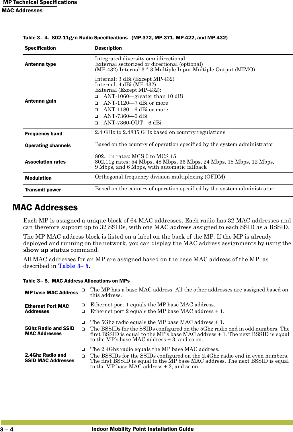  MP Technical SpecificationsMAC AddressesIndoor Mobility Point Installation Guide3 – 4MAC AddressesEach MP is assigned a unique block of 64 MAC addresses. Each radio has 32 MAC addresses and can therefore support up to 32 SSIDs, with one MAC address assigned to each SSID as a BSSID.The MP MAC address block is listed on a label on the back of the MP. If the MP is already deployed and running on the network, you can display the MAC address assignments by using the show ap status command.All MAC addresses for an MP are assigned based on the base MAC address of the MP, as described in Table 3– 5.   Table 3– 4.  802.11g/n Radio Specifications  (MP-372, MP-371, MP-422, and MP-432)Specification DescriptionAntenna typeIntegrated diversity omnidirectionalExternal sectorized or directional (optional)(MP-432) Internal 3 * 3 Multiple Input Multiple Output (MIMO)Antenna gainInternal: 3 dBi (Except MP-432)Internal: 4 dBi (MP-432)External (Except MP-432): ❑ANT-1060—greater than 10 dBi❑ANT-1120—7 dBi or more ❑ANT-1180—6 dBi or more❑ANT-7360—6 dBi❑ANT-7360-OUT—6 dBiFrequency band 2.4 GHz to 2.4835 GHz based on country regulationsOperating channels Based on the country of operation specified by the system administratorAssociation rates802.11n rates: MCS 0 to MCS 15802.11g rates: 54 Mbps, 48 Mbps, 36 Mbps, 24 Mbps, 18 Mbps, 12 Mbps, 9 Mbps, and 6 Mbps, with automatic fallbackModulation Orthogonal frequency division multiplexing (OFDM)Transmit power Based on the country of operation specified by the system administratorTable 3– 5.  MAC Address Allocations on MPsMP base MAC Address ❑The MP has a base MAC address. All the other addresses are assigned based on this address. Ethernet Port MAC Addresses❑Ethernet port 1 equals the MP base MAC address.❑Ethernet port 2 equals the MP base MAC address + 1.5Ghz Radio and SSID MAC Addresses❑The 5Ghz radio equals the MP base MAC address + 1.❑The BSSIDs for the SSIDs configured on the 5Ghz radio end in odd numbers. The first BSSID is equal to the MP’s base MAC address + 1. The next BSSID is equal to the MP’s base MAC address + 3, and so on. 2.4Ghz Radio and SSID MAC Addresses❑The 2.4Ghz radio equals the MP base MAC address. ❑The BSSIDs for the SSIDs configured on the 2.4Ghz radio end in even numbers. The first BSSID is equal to the MP base MAC address. The next BSSID is equal to the MP base MAC address + 2, and so on. 