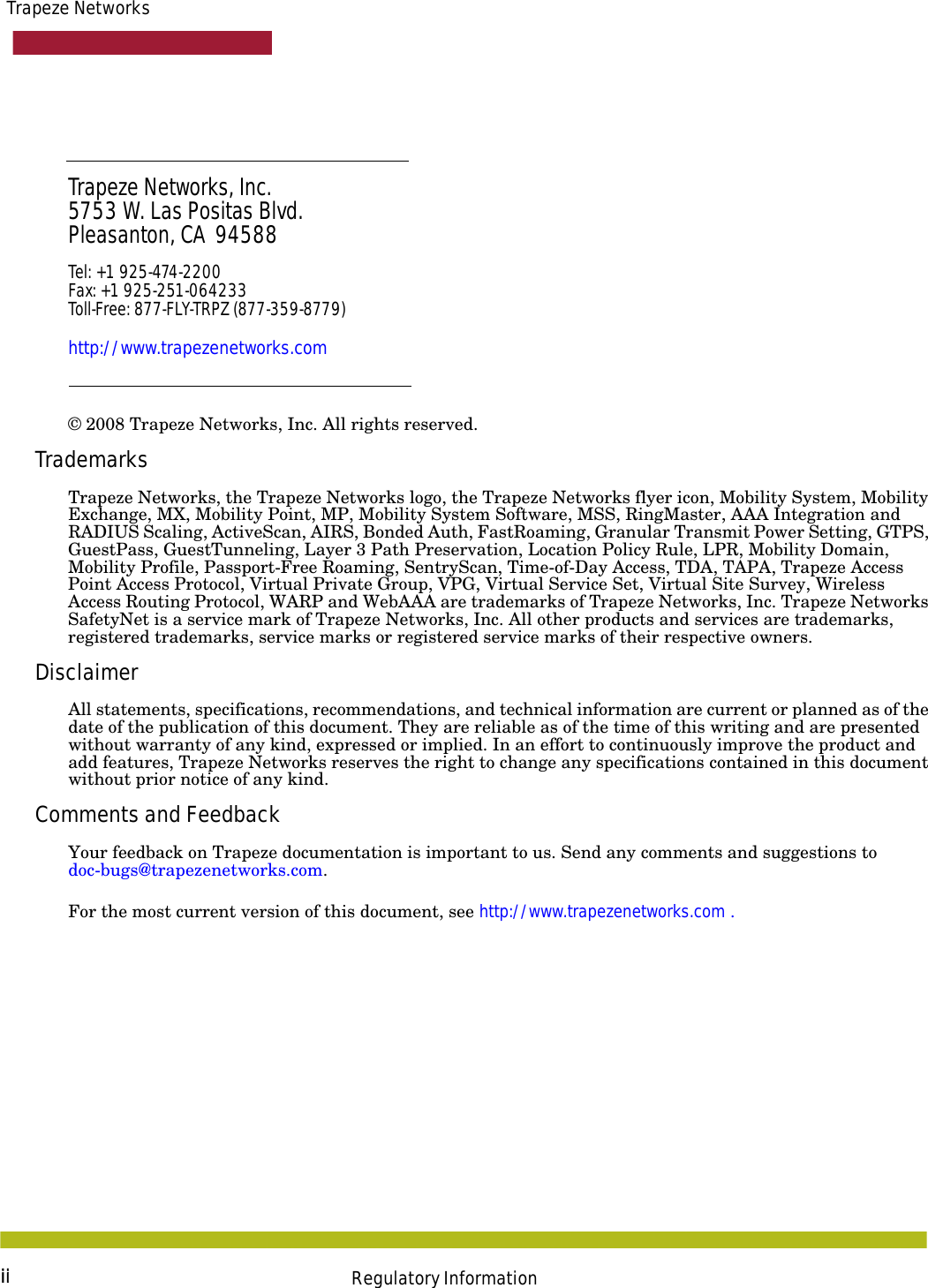 iiTrapeze NetworksRegulatory InformationTrapeze Networks, Inc.5753 W. Las Positas Blvd.Pleasanton, CA  94588Tel: +1 925-474-2200 Fax: +1 925-251-064233Toll-Free: 877-FLY-TRPZ (877-359-8779)http://www.trapezenetworks.com© 2008 Trapeze Networks, Inc. All rights reserved. TrademarksTrapeze Networks, the Trapeze Networks logo, the Trapeze Networks flyer icon, Mobility System, Mobility Exchange, MX, Mobility Point, MP, Mobility System Software, MSS, RingMaster, AAA Integration and RADIUS Scaling, ActiveScan, AIRS, Bonded Auth, FastRoaming, Granular Transmit Power Setting, GTPS, GuestPass, GuestTunneling, Layer 3 Path Preservation, Location Policy Rule, LPR, Mobility Domain, Mobility Profile, Passport-Free Roaming, SentryScan, Time-of-Day Access, TDA, TAPA, Trapeze Access Point Access Protocol, Virtual Private Group, VPG, Virtual Service Set, Virtual Site Survey, Wireless Access Routing Protocol, WARP and WebAAA are trademarks of Trapeze Networks, Inc. Trapeze Networks SafetyNet is a service mark of Trapeze Networks, Inc. All other products and services are trademarks, registered trademarks, service marks or registered service marks of their respective owners.DisclaimerAll statements, specifications, recommendations, and technical information are current or planned as of the date of the publication of this document. They are reliable as of the time of this writing and are presented without warranty of any kind, expressed or implied. In an effort to continuously improve the product and add features, Trapeze Networks reserves the right to change any specifications contained in this document without prior notice of any kind.Comments and FeedbackYour feedback on Trapeze documentation is important to us. Send any comments and suggestions to doc-bugs@trapezenetworks.com.For the most current version of this document, see http://www.trapezenetworks.com .