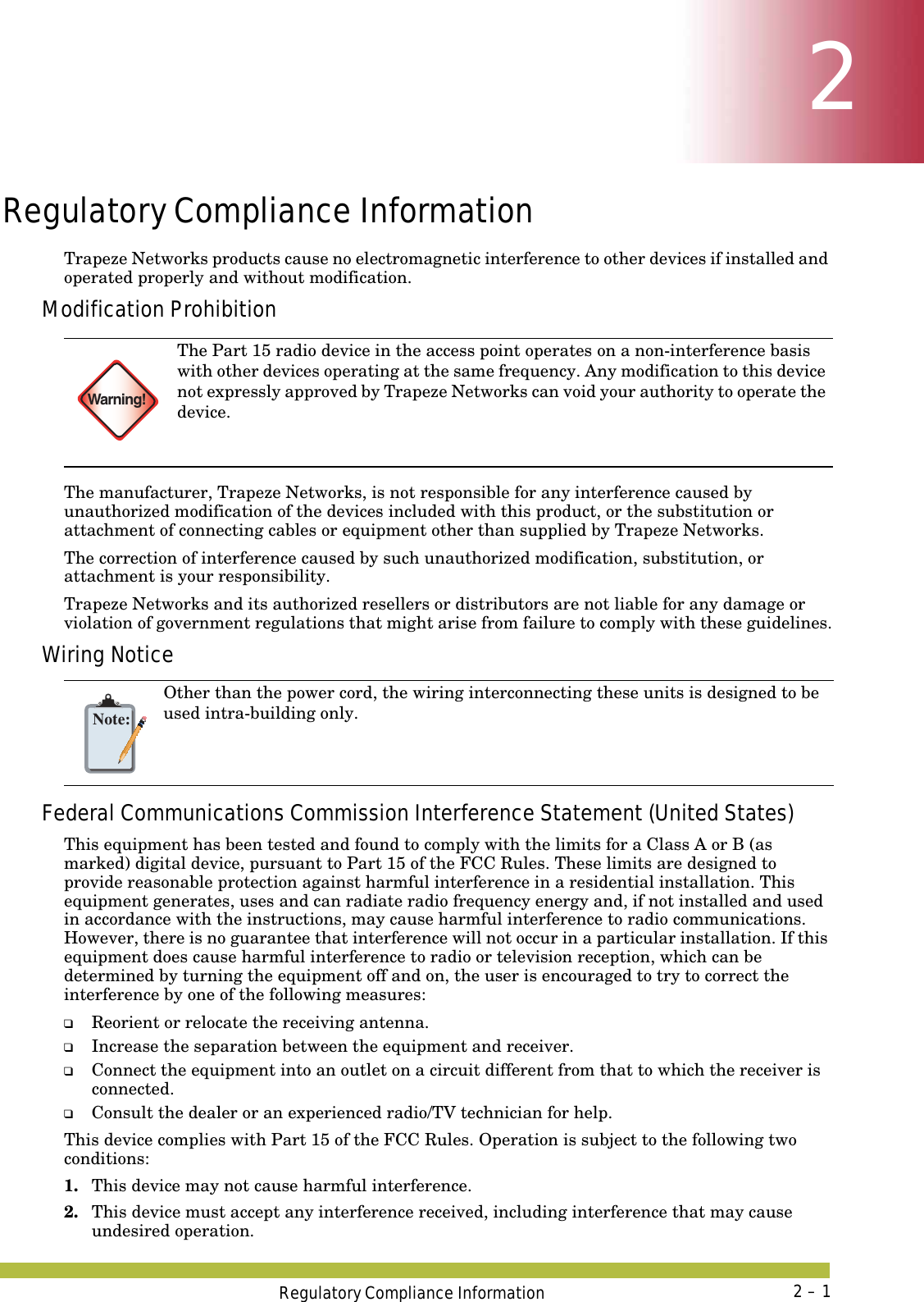 Regulatory Compliance Information 2 – 122Regulatory Compliance InformationTrapeze Networks products cause no electromagnetic interference to other devices if installed and operated properly and without modification.Modification ProhibitionThe manufacturer, Trapeze Networks, is not responsible for any interference caused by unauthorized modification of the devices included with this product, or the substitution or attachment of connecting cables or equipment other than supplied by Trapeze Networks.The correction of interference caused by such unauthorized modification, substitution, or attachment is your responsibility.Trapeze Networks and its authorized resellers or distributors are not liable for any damage or violation of government regulations that might arise from failure to comply with these guidelines.Wiring NoticeFederal Communications Commission Interference Statement (United States)This equipment has been tested and found to comply with the limits for a Class A or B (as marked) digital device, pursuant to Part 15 of the FCC Rules. These limits are designed to provide reasonable protection against harmful interference in a residential installation. This equipment generates, uses and can radiate radio frequency energy and, if not installed and used in accordance with the instructions, may cause harmful interference to radio communications. However, there is no guarantee that interference will not occur in a particular installation. If this equipment does cause harmful interference to radio or television reception, which can be determined by turning the equipment off and on, the user is encouraged to try to correct the interference by one of the following measures: ❑Reorient or relocate the receiving antenna. ❑Increase the separation between the equipment and receiver. ❑Connect the equipment into an outlet on a circuit different from that to which the receiver is connected. ❑Consult the dealer or an experienced radio/TV technician for help. This device complies with Part 15 of the FCC Rules. Operation is subject to the following two conditions: 1. This device may not cause harmful interference.2. This device must accept any interference received, including interference that may cause undesired operation. Warning!The Part 15 radio device in the access point operates on a non-interference basis with other devices operating at the same frequency. Any modification to this device not expressly approved by Trapeze Networks can void your authority to operate the device. Note:Other than the power cord, the wiring interconnecting these units is designed to be used intra-building only.