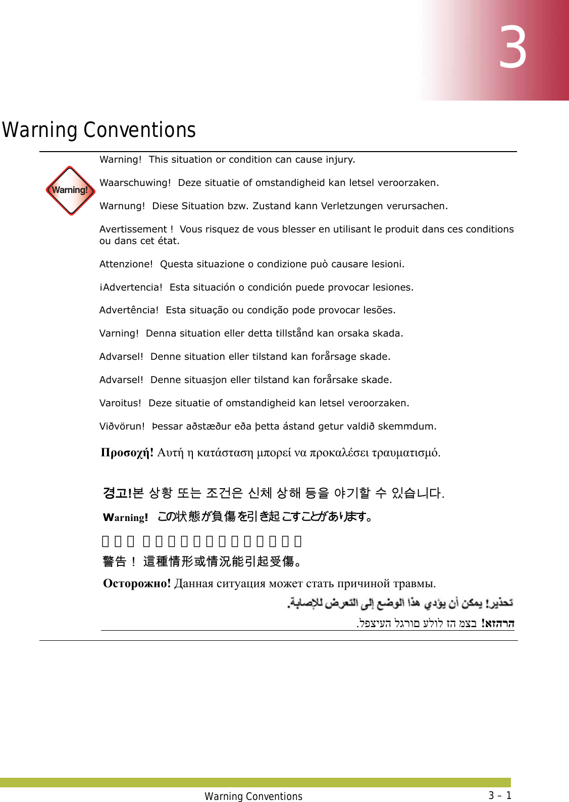 Warning Conventions 3 – 133Warning Conventions Warning!Warning!  This situation or condition can cause injury. Waarschuwing!  Deze situatie of omstandigheid kan letsel veroorzaken. Warnung!  Diese Situation bzw. Zustand kann Verletzungen verursachen. Avertissement !  Vous risquez de vous blesser en utilisant le produit dans ces conditions ou dans cet état. Attenzione!  Questa situazione o condizione può causare lesioni. ¡Advertencia!  Esta situación o condición puede provocar lesiones. Advertência!  Esta situação ou condição pode provocar lesões. Varning!  Denna situation eller detta tillstånd kan orsaka skada. Advarsel!  Denne situation eller tilstand kan forårsage skade. Advarsel!  Denne situasjon eller tilstand kan forårsake skade. Varoitus!  Deze situatie of omstandigheid kan letsel veroorzaken. Viðvörun!  Þessar aðstæður eða þetta ástand getur valdið skemmdum. Προσοχή! Αυτή η κατάσταση μπορεί να προκαλέσει τραυματισμό. 󷵳󷶖!󸶮 󹅷󺜟 󸛆󸍊 󹤦󷴪󹟶 󹎖󹵪 󹅷󺘪 󸖧󹟺 󹘲󷻦󺘖 󹋎 󹠾󹍫󸍾󸎚. Warning!󲱆 󱫛 󴘰 󰩇 󱢥 󴜇  警告！ 这种情形或情况能引起受伤。 󴓶󰷚󰃞 󴦩󳎾󱩕󱣲󱮦󱩕󲙑󳪍󱢥󴜇󰵧󰩇 Осторожно! Данная ситуация может стать причиной травмы. אזהרה!  מצב זה עלול לגרום לפציעה. 