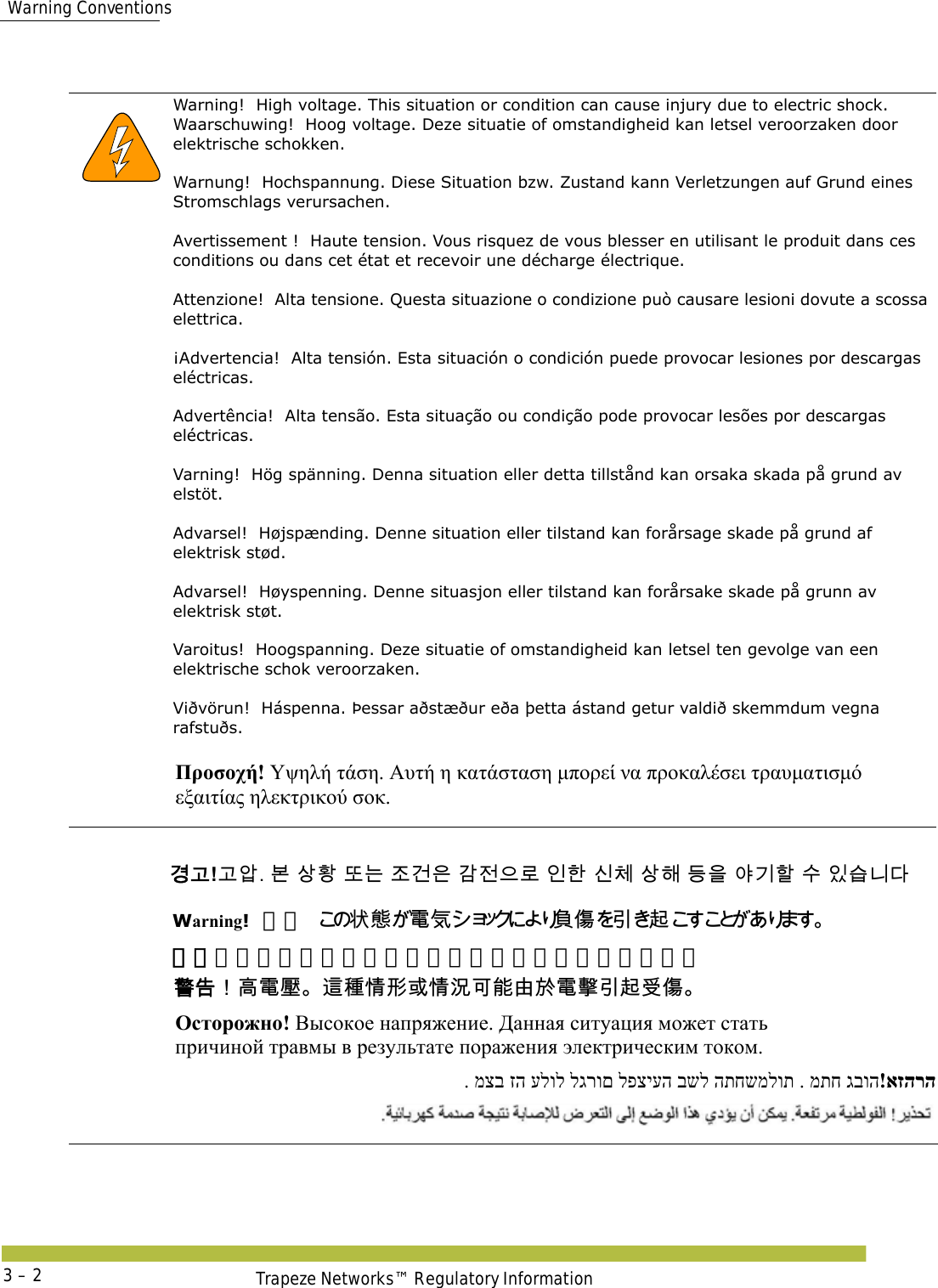  Warning ConventionsTrapeze Networks™ Regulatory Information3 – 2      Warning!  High voltage. This situation or condition can cause injury due to electric shock.Waarschuwing!  Hoog voltage. Deze situatie of omstandigheid kan letsel veroorzaken door elektrische schokken. Warnung!  Hochspannung. Diese Situation bzw. Zustand kann Verletzungen auf Grund eines Stromschlags verursachen. Avertissement !  Haute tension. Vous risquez de vous blesser en utilisant le produit dans ces conditions ou dans cet état et recevoir une décharge électrique. Attenzione!  Alta tensione. Questa situazione o condizione può causare lesioni dovute a scossa elettrica. ¡Advertencia!  Alta tensión. Esta situación o condición puede provocar lesiones por descargas eléctricas.  Advertência!  Alta tensão. Esta situação ou condição pode provocar lesões por descargas eléctricas. Varning!  Hög spänning. Denna situation eller detta tillstånd kan orsaka skada på grund av elstöt. Advarsel!  Højspænding. Denne situation eller tilstand kan forårsage skade på grund af elektrisk stød. Advarsel!  Høyspenning. Denne situasjon eller tilstand kan forårsake skade på grunn av elektrisk støt. Varoitus!  Hoogspanning. Deze situatie of omstandigheid kan letsel ten gevolge van een elektrische schok veroorzaken. Viðvörun!  Háspenna. Þessar aðstæður eða þetta ástand getur valdið skemmdum vegna rafstuðs. Προσοχή! Υψηλή τάση. Αυτή η κατάσταση μπορεί να προκαλέσει τραυματισμό  εξαιτίας ηλεκτρικού σοκ. 󷵳󷶖!󷶖󹘋. 󸶮 󹅷󺜟 󸛆󸍊 󹤦󷴪󹟶 󷳆󹢺󹟲󸤒 󹠮󺘒 󹎖󹵪 󹅷󺘪 󸖧󹟺 󹘲󷻦󺘖 󹋎 󹠾󹍫󸍾󸎚Warning!高圧 󲱆󱫛󵂋󲖧󴘰󰩇󱢥󴜇 警告！高电压。这种情形或情况可能由于电击引起受伤。 󴓶󰷚󰃞󵑨󵂋󱉣󴦩󳎾󱩕󱣲󱮦󱩕󲙑󰵿󳪍󲻁󱽌󵂋󱹚󱢥󴜇󰵧󰩇 Осторожно! Высокое напряжение. Данная ситуация может стать  причиной травмы в результате поражения электрическим током. !אזהרה. מתח גבוה . מצב זה עלול לגרום לפציעה בשל התחשמלות
