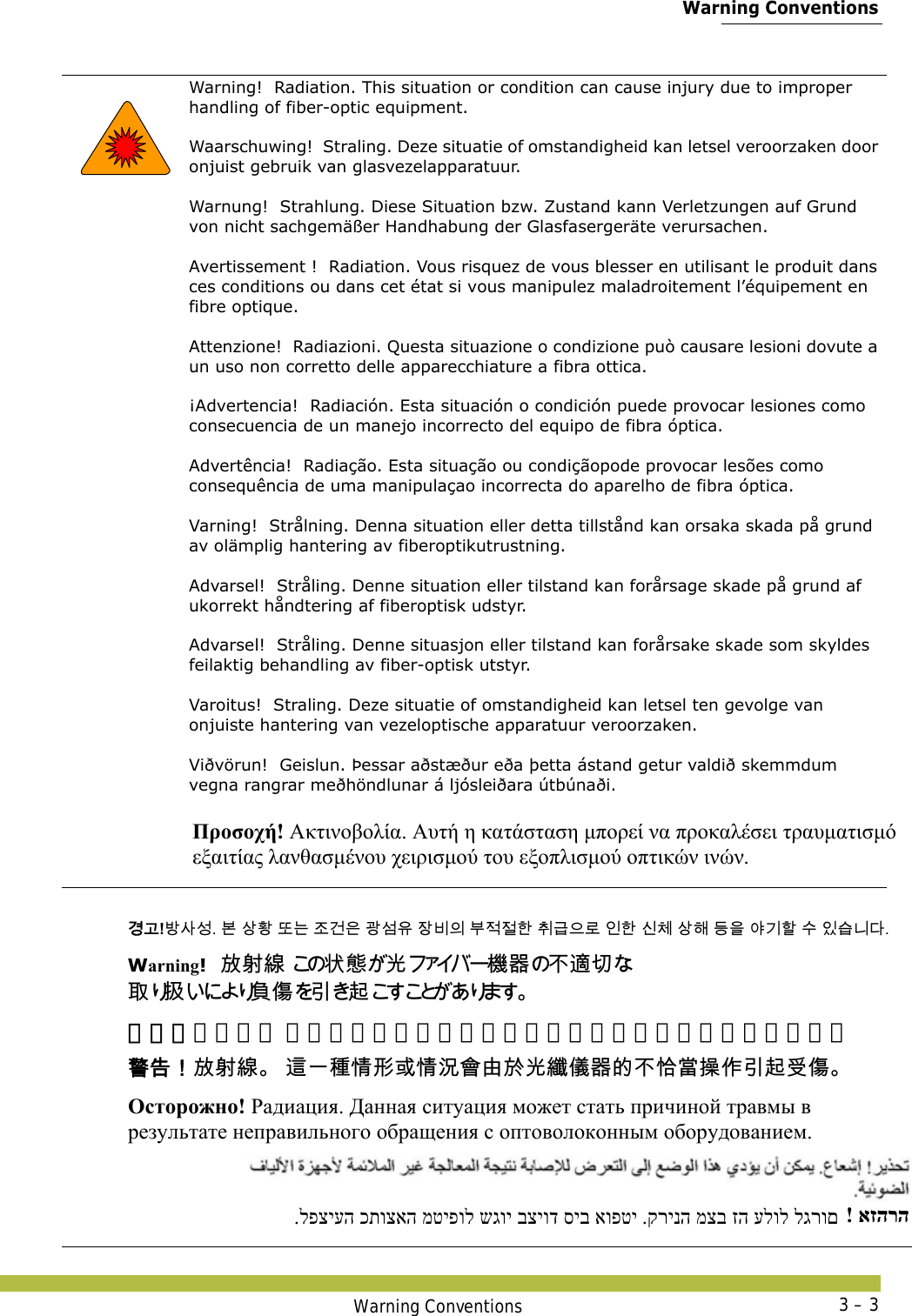  Warning ConventionsWarning Conventions 3 – 3   Warning!  Radiation. This situation or condition can cause injury due to improper handling of fiber-optic equipment. Waarschuwing!  Straling. Deze situatie of omstandigheid kan letsel veroorzaken door onjuist gebruik van glasvezelapparatuur. Warnung!  Strahlung. Diese Situation bzw. Zustand kann Verletzungen auf Grund von nicht sachgemäßer Handhabung der Glasfasergeräte verursachen. Avertissement !  Radiation. Vous risquez de vous blesser en utilisant le produit dans ces conditions ou dans cet état si vous manipulez maladroitement l’équipement en fibre optique. Attenzione!  Radiazioni. Questa situazione o condizione può causare lesioni dovute a un uso non corretto delle apparecchiature a fibra ottica. ¡Advertencia!  Radiación. Esta situación o condición puede provocar lesiones como consecuencia de un manejo incorrecto del equipo de fibra óptica. Advertência!  Radiação. Esta situação ou condiçãopode provocar lesões como consequência de uma manipulaçao incorrecta do aparelho de fibra óptica. Varning!  Strålning. Denna situation eller detta tillstånd kan orsaka skada på grund av olämplig hantering av fiberoptikutrustning. Advarsel!  Stråling. Denne situation eller tilstand kan forårsage skade på grund af ukorrekt håndtering af fiberoptisk udstyr. Advarsel!  Stråling. Denne situasjon eller tilstand kan forårsake skade som skyldes feilaktig behandling av fiber-optisk utstyr. Varoitus!  Straling. Deze situatie of omstandigheid kan letsel ten gevolge van onjuiste hantering van vezeloptische apparatuur veroorzaken. Viðvörun!  Geislun. Þessar aðstæður eða þetta ástand getur valdið skemmdum vegna rangrar meðhöndlunar á ljósleiðara útbúnaði. Προσοχή! Ακτινοβολία. Αυτή η κατάσταση μπορεί να προκαλέσει τραυματισμό  εξαιτίας λανθασμένου χειρισμού του εξοπλισμού οπτικών ινών. 󷵳󷶖!󸳟󹅢󹇧. 󸶮 󹅷󺜟 󸛆󸍊 󹤦󷴪󹟶 󷷇󹇢󹟖 󹡛󸻺󹠎 󸸶󹢷󹢾󺘒 󹺞󷺿󹟲󸤒 󹠮󺘒 󹎖󹵪 󹅷󺘪 󸖧󹟺 󹘲󷻦󺘖 󹋎 󹠾󹍫󸍾󸎚.Warning!󱻎󱖔󳝪 󲱆󱫛󰫙󲏯󰿸󰞝󴧹󰮗󰵦󱰁󴘰󰩇󱢥󴜇 警告！放射线。 这一种情形或情况会由于光纤仪器的不恰当操作引起受伤。 󴓶󰷚󰃞󱻎󱖔󳝪 󴦩󰞐󳎾󱩕󱣲󱮦󱩕󲙑󲂓󲻁󱽌󰫙󳠦󰪐󰿸󳀔󰞝󱨀󲼆󱹝󰣬󱢥󴜇󰵧󰩇 Осторожно! Радиация. Данная ситуация может стать причиной травмы в  результате неправильного обращения с оптоволоконным оборудованием. .לפציעה כתוצאה מטיפול שגוי בציוד סיב אופטי .קרינה מצב זה עלול לגרום  ! אזהרה 