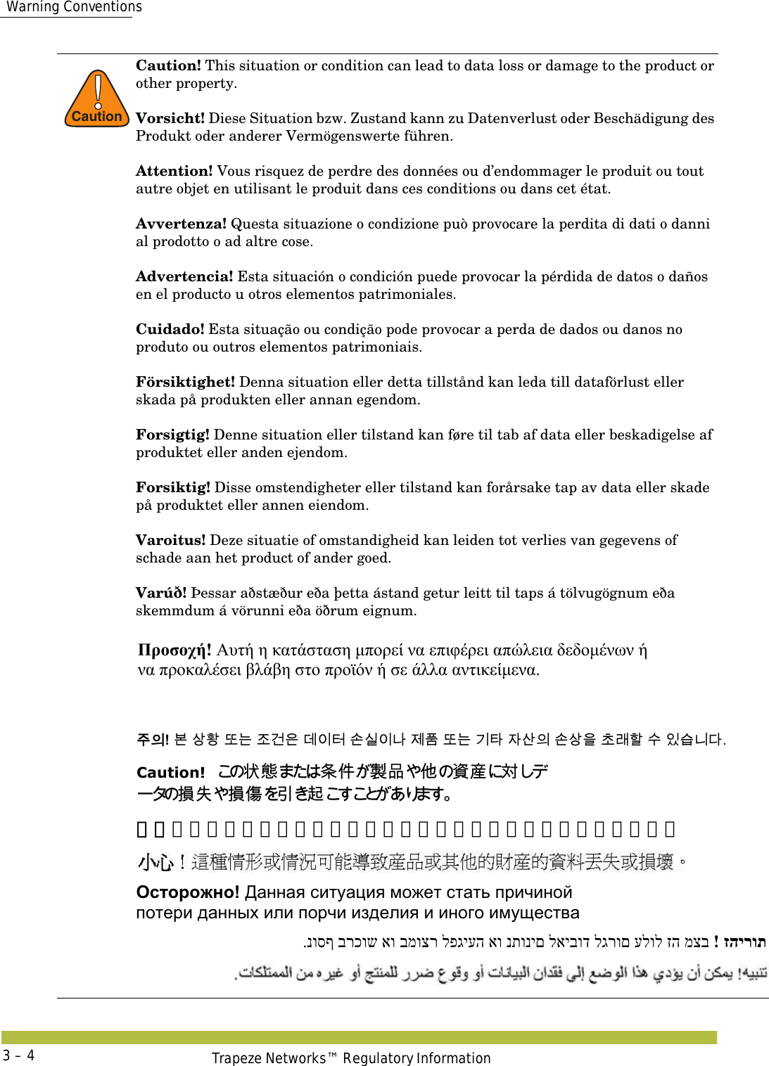  Warning ConventionsTrapeze Networks™ Regulatory Information3 – 4!CautionCaution! This situation or condition can lead to data loss or damage to the product or other property. Vorsicht! Diese Situation bzw. Zustand kann zu Datenverlust oder Beschädigung des Produkt oder anderer Vermögenswerte führen. Attention! Vous risquez de perdre des données ou d’endommager le produit ou tout autre objet en utilisant le produit dans ces conditions ou dans cet état. Avvertenza! Questa situazione o condizione può provocare la perdita di dati o danni al prodotto o ad altre cose. Advertencia! Esta situación o condición puede provocar la pérdida de datos o daños en el producto u otros elementos patrimoniales. Cuidado! Esta situação ou condição pode provocar a perda de dados ou danos no produto ou outros elementos patrimoniais. Försiktighet! Denna situation eller detta tillstånd kan leda till dataförlust eller skada på produkten eller annan egendom. Forsigtig! Denne situation eller tilstand kan føre til tab af data eller beskadigelse af produktet eller anden ejendom. Forsiktig! Disse omstendigheter eller tilstand kan forårsake tap av data eller skade på produktet eller annen eiendom.Varoitus! Deze situatie of omstandigheid kan leiden tot verlies van gegevens of schade aan het product of ander goed. Varúð! Þessar aðstæður eða þetta ástand getur leitt til taps á tölvugögnum eða skemmdum á vörunni eða öðrum eignum. Προσοχή! Αυτή η κατάσταση μπορεί να επιφέρει απώλεια δεδομένων ή  να προκαλέσει βλάβη στο προϊόν ή σε άλλα αντικείμενα.  󹦲󹠎! 󸶮 󹅷󺜟 󸛆󸍊 󹤦󷴪󹟶 󸐦󹠪󺇦 󹉆󹎚󹠪󸅎 󹣒󺔾 󸛆󸍊 󷻦󺅶 󹡆󹅦󹠎 󹉆󹅷󹟺 󹶾󸡎󺘖 󹋎 󹠾󹍫󸍾󸎚. Caution!󲱆󱫛󲃱󰢆󴊍󰹑󰡦󴙗󲺳󱖎󱶝 󱋁 󱶝 󰩇 󱢥 󴜇  小心！这种情形或情况可能导致产品或其他的财产的数据丢失或损坏。 Осторожно! Данная ситуация может стать причиной  потери данных или порчи изделия и иного имущества זהירות!  מצב זה עלול לגרום לאיבוד נתונים או לפגיעה במוצר או ברכוש נוסף. 