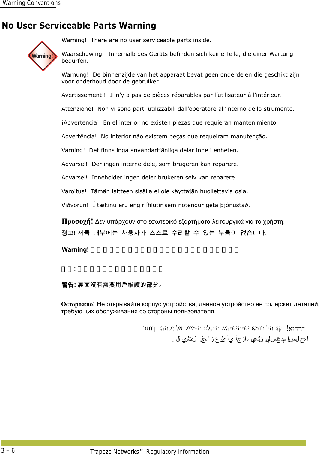  Warning ConventionsTrapeze Networks™ Regulatory Information3 – 6No User Serviceable Parts Warning  Warning!Warning!  There are no user serviceable parts inside. Waarschuwing!  Innerhalb des Geräts befinden sich keine Teile, die einer Wartung bedürfen. Warnung!  De binnenzijde van het apparaat bevat geen onderdelen die geschikt zijn voor onderhoud door de gebruiker. Avertissement !  Il n’y a pas de pièces réparables par l’utilisateur à l’intérieur. Attenzione!  Non vi sono parti utilizzabili dall’operatore all’interno dello strumento. ¡Advertencia!  En el interior no existen piezas que requieran mantenimiento. Advertência!  No interior não existem peças que requeiram manutenção. Varning!  Det finns inga användartjänliga delar inne i enheten. Advarsel!  Der ingen interne dele, som brugeren kan reparere. Advarsel!  Inneholder ingen deler brukeren selv kan reparere. Varoitus!  Tämän laitteen sisällä ei ole käyttäjän huollettavia osia. Viðvörun!  Í tækinu eru engir íhlutir sem notendur geta þjónustað.     Προσοχή! Δεν υπάρχουν στο εσωτερικό εξαρτήματα λειτουργικά για το χρήστη. 󷵳󷶖! 󹣒󺔾󸅪󸸶󹚆󸍊󹅢󹝟󹡆󷲶󹍚󹍚󸤒󹋎󸩢󺘖󹋎󹠾󸍊󸸶󺔾󹠪󹙼󹍫󸍾󸎚 Warning! 製品内部にはお客様が修理できる部品はありません。 警告! 里面没有需要用户维护的部分。 󴓶󰷚! 󴉟󵃲󲘢󲂙󵂐󴌑󲺸󱯆󳜽󴔇󳀔󴩸󰮖 Осторожно! Не открывайте корпус устройства, данное устройство не содержит деталей, требующих обслуживания со стороны пользователя. אזהרה! .בתוך ההתקן לא קיימים חלקים שהמשתמש אמור לתחזק . لا  يشتمل الجﻩ از على أي أجزاء يمكن للمستخدم إصلا ح ﻩ ا