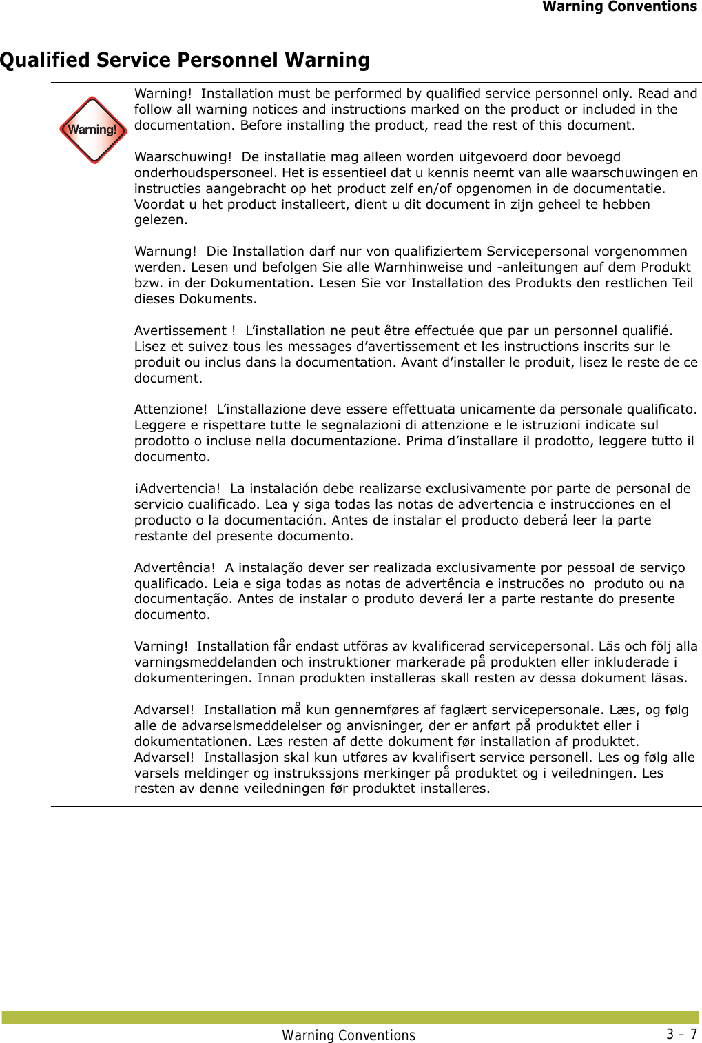  Warning ConventionsWarning Conventions 3 – 7Qualified Service Personnel Warning Warning!Warning!  Installation must be performed by qualified service personnel only. Read and follow all warning notices and instructions marked on the product or included in the documentation. Before installing the product, read the rest of this document. Waarschuwing!  De installatie mag alleen worden uitgevoerd door bevoegd onderhoudspersoneel. Het is essentieel dat u kennis neemt van alle waarschuwingen en instructies aangebracht op het product zelf en/of opgenomen in de documentatie. Voordat u het product installeert, dient u dit document in zijn geheel te hebben gelezen. Warnung!  Die Installation darf nur von qualifiziertem Servicepersonal vorgenommen werden. Lesen und befolgen Sie alle Warnhinweise und -anleitungen auf dem Produkt bzw. in der Dokumentation. Lesen Sie vor Installation des Produkts den restlichen Teil dieses Dokuments.  Avertissement !  L’installation ne peut être effectuée que par un personnel qualifié. Lisez et suivez tous les messages d’avertissement et les instructions inscrits sur le produit ou inclus dans la documentation. Avant d’installer le produit, lisez le reste de ce document. Attenzione!  L’installazione deve essere effettuata unicamente da personale qualificato. Leggere e rispettare tutte le segnalazioni di attenzione e le istruzioni indicate sul prodotto o incluse nella documentazione. Prima d’installare il prodotto, leggere tutto il documento. ¡Advertencia!  La instalación debe realizarse exclusivamente por parte de personal de servicio cualificado. Lea y siga todas las notas de advertencia e instrucciones en el producto o la documentación. Antes de instalar el producto deberá leer la parte restante del presente documento.  Advertência!  A instalação dever ser realizada exclusivamente por pessoal de serviço qualificado. Leia e siga todas as notas de advertência e instrucões no  produto ou na documentação. Antes de instalar o produto deverá ler a parte restante do presente documento.  Varning!  Installation får endast utföras av kvalificerad servicepersonal. Läs och följ alla varningsmeddelanden och instruktioner markerade på produkten eller inkluderade i dokumenteringen. Innan produkten installeras skall resten av dessa dokument läsas. Advarsel!  Installation må kun gennemføres af faglært servicepersonale. Læs, og følg alle de advarselsmeddelelser og anvisninger, der er anført på produktet eller i dokumentationen. Læs resten af dette dokument før installation af produktet.Advarsel!  Installasjon skal kun utføres av kvalifisert service personell. Les og følg alle varsels meldinger og instrukssjons merkinger på produktet og i veiledningen. Les resten av denne veiledningen før produktet installeres.