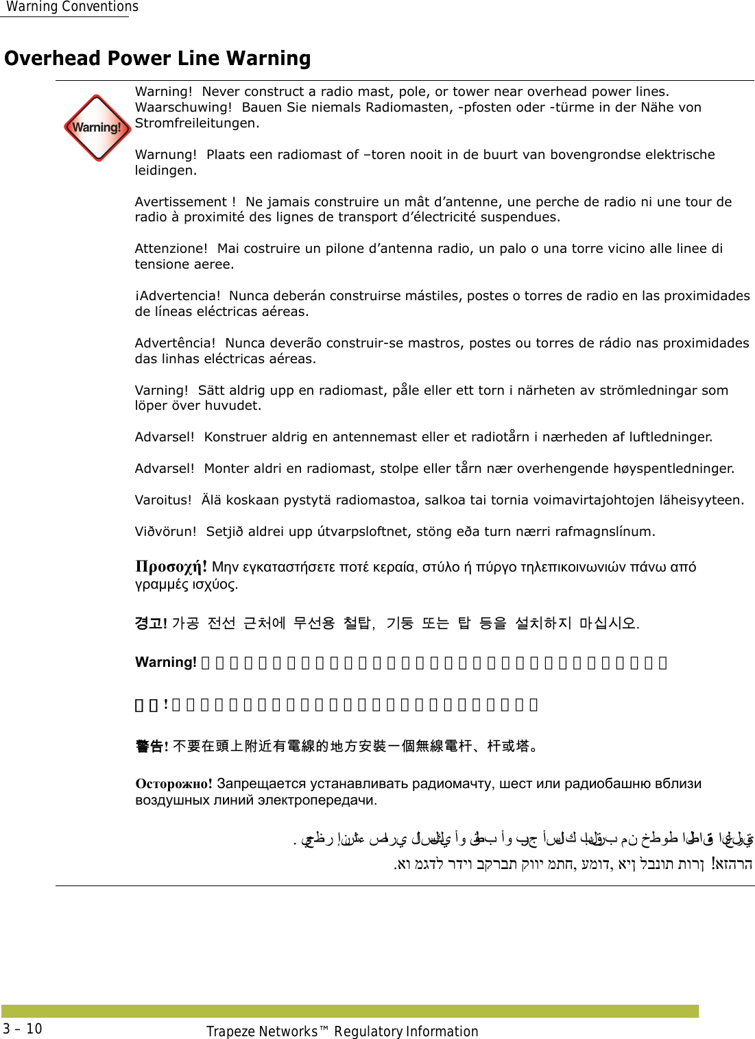  Warning ConventionsTrapeze Networks™ Regulatory Information3 – 10Overhead Power Line Warning Warning!Warning!  Never construct a radio mast, pole, or tower near overhead power lines.Waarschuwing!  Bauen Sie niemals Radiomasten, -pfosten oder -türme in der Nähe von Stromfreileitungen. Warnung!  Plaats een radiomast of –toren nooit in de buurt van bovengrondse elektrische leidingen. Avertissement !  Ne jamais construire un mât d’antenne, une perche de radio ni une tour de radio à proximité des lignes de transport d’électricité suspendues. Attenzione!  Mai costruire un pilone d’antenna radio, un palo o una torre vicino alle linee di tensione aeree. ¡Advertencia!  Nunca deberán construirse mástiles, postes o torres de radio en las proximidades de líneas eléctricas aéreas. Advertência!  Nunca deverão construir-se mastros, postes ou torres de rádio nas proximidades das linhas eléctricas aéreas. Varning!  Sätt aldrig upp en radiomast, påle eller ett torn i närheten av strömledningar som löper över huvudet. Advarsel!  Konstruer aldrig en antennemast eller et radiotårn i nærheden af luftledninger. Advarsel!  Monter aldri en radiomast, stolpe eller tårn nær overhengende høyspentledninger. Varoitus!  Älä koskaan pystytä radiomastoa, salkoa tai tornia voimavirtajohtojen läheisyyteen. Viðvörun!  Setjið aldrei upp útvarpsloftnet, stöng eða turn nærri rafmagnslínum.      Προσοχή! Μην εγκαταστήσετε ποτέ κεραία, στύλο ή πύργο τηλεπικοινωνιών πάνω από γραμμές ισχύος. 󷵳󷶖! 󷲶󷶫󹢺󹇖󷺲󹵎󹚆󸯪󹇖󹝟󹵖󺆇󷻦󸔛󸛆󸍊󺆇󸖧󹟺󹇚󹼎󺘎󹩶󸩾󹎣󹎒󹛚 Warning! 絶対に、架空送電線の近くに無線塔や無線ポールを建てないでください。 警告! 不要在头上附近有电线的地方安装一个无线电杆、杆或塔。 󴓶󰷚! 󰞝󴌑󱂸󵆽󰞚󴿔󴥡󲂙󵂋󳝪󳀔󱃀󱽉󱔙󴉭󰞐󰦛󲪱󳝪󵂋󲃖󲃖󱮦󱇤 Осторожно! Запрещается устанавливать радиомачту, шест или радиобашню вблизи воздушных линий электропередачи. . يحظر إنشاء صا ر ي  لا سلكي  أو قطب أو برج أسلا ك  بالقرب من خطوط الطاقة العلوية .או מגדל רדיו בקרבת קווי מתח, עמוד, אין לבנות תורן אזהרה! 